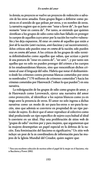 En nombre del amor
los demás; su proyecto se vuelve un proyecto de redención o salva­
ción de los otros amados. Estos grupos llegan a definirse como po­
sitivos en el sentido de que peleanpor otros, y en nombre de otros.
La narrativa sugiere que es justo este "estar a favor de", lo que hace
necesario "estar en contra de". Por tanto, se entiende que quienes
identifican a los grupos de odio como tales han fallado en proteger
los cuerpos de aquellos cuyo amor por la nación los vuelvevulnera­
bles y los deja expuestos. Al estar en contra de aquellos que están a
favorde la nación (anti-racistas, anti-fascistas y así sucesivamente),
dichos críticos solo pueden estar en contra de la nación; solo pueden
estar en contra delamor. A los críticos de los grupos de odio termi­
na definiéndoselos como aquellos que odian, que actúan a partir
d d " d
,,
" .
,,
e una postura e estar en contra e , ser anti- , y por tanto son
aquellos que no solo no pueden proteger del crimen a los cuerpos
de los estadounidenses blancos, sino que reescenifican dichos crí­
menes al usar el lenguaje del odio. Habría que notar el deslizamien­
to desde los crímenes contra personas blancas cometidos por otros
no nombrados (" 170 millones de crímenes cometidos") hacia los
crímenes cometidos por Hatewatch ("roban lo que pueden") en esta
narrativa.
La redesignación de los grupos de odio como grupos de amor, y
de Hatewatch como Lovewatch, ejerce una narrativa del amor
como protección, al identificar a los sujetos blancos como ya en
riesgo ante la presencia de otros. El amor no solo ingresa a dichas
narrativas como un modo de ser-para-los-otros o ser-para-la-na­
ción, sino que además se convierte en propiedad de un tipo par­
ticular de sujeto. Es decir que el amor reproduce al colectivo como
ideal produciendo un tipo específico de sujeto cuya lealtad al ideal
lo convierte en un ideal. Hay una proliferación de sitios web de
"grupos de odio" escritos por y para mujeres, que argumentan que
las mujeres desempeñan un papel especial en la defensa de la na­
ción. Esta feminización del fascismo es significativa.3 Un sitio web
incluye un post de la ex coordinadora de información para las mu­
jeres de la Iglesia Mundial del Creador, quien sugiere que:
3 Para una excelente colección de escritos sobre el papel de la mujer en el fascismo, véa­
se Bacchetta y Power 2002.
1 93
 