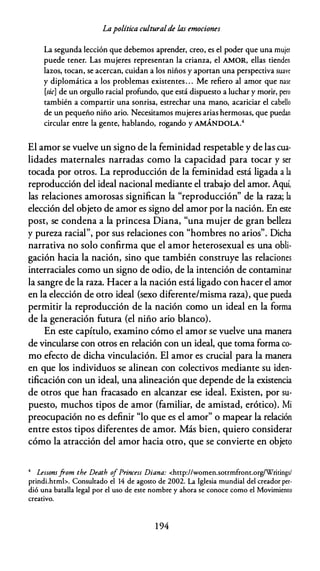 Lapolítica culturalde las emociones
La segunda lección que debemos aprender, creo, es el poder que una mujer
puede tener. Las mujeres representan la crianza, el AMOR, ellas tienden
lazos, tocan, se acercan, cuidan a los niños y aportan una perspectiva suave
y diplomática a los problemas existentes. . . Me refiero al amor que nase
[sic] de un orgullo racial profundo, que está dispuesto a luchar y morir, pero
también a compartir una sonrisa, estrechar una mano, acariciar el cabello
de un pequeño niño ario. Necesitamos mujeres arias hermosas, que puedan
circular entre la gente, hablando, rogando y AMÁNDOLA.4
El amor se vuelve un signo de la feminidad respetable y de las cua­
lidades maternales narradas como la capacidad para tocar y ser
tocada por otros. La reproducción de la feminidad está ligada a la
reproducción del ideal nacional mediante el trabajo del amor. Aquí,
las relaciones amorosas significan la "reproducción" de la raza; la
elección del objeto de amor es signo del amor por la nación. En este
post, se condena a la princesa Diana, "una mujer de gran belleza
y pureza racial", por sus relaciones con "hombres no arios". Dicha
narrativa no solo confirma que el amor heterosexual es una obli­
gación hacia la nación, sino que también construye las relaciones
interraciales como un signo de odio, de la intención de contaminar
la sangre de la raza. Hacer a la nación está ligado con hacer el amor
en la elección de otro ideal (sexo diferente/misma raza), que pueda
permitir la reproducción de la nación como un ideal en la forma
de la generación futura (el niño ario blanco).
En este capítulo, examino cómo el amor se vuelve una manera
de vincularse con otros en relación con un ideal, que toma forma co­
mo efecto de dicha vinculación. El amor es crucial para la manera
en que los individuos se alinean con colectivos mediante su iden­
tificación con un ideal, una alineación que depende de la existencia
de otros que han fracasado en alcanzar ese ideal. Existen, por su­
puesto, muchos tipos de amor (familiar, de amistad, erótico). Mi
preocupación no es definir "lo que es el amor" o mapear la relación
entre estos tipos diferentes de amor. Más bien, quiero considerar
cómo la atracción del amor hacia otro, que se convierte en objeto
4 Lessomfrom the Death ofPrincess Diana: <http://women.sorrmfronr.org/Writings/
prindi.htmb. Consultado el 14 de agosto de 2002. La Iglesia mundial del creador per·
dió una batalla legal por el uso de este nombre y ahora se conoce como el Movimiento
creativo.
1 94
 