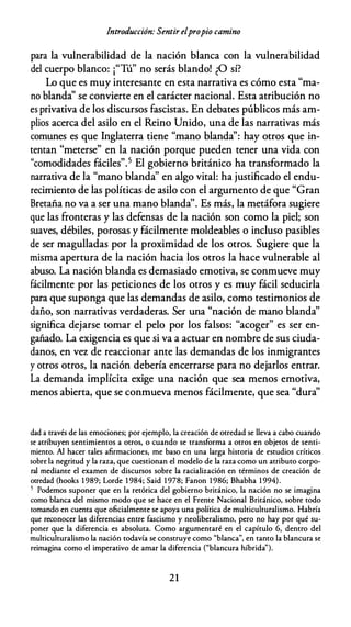 Introducción: Sentir elpropio camino
para la vulnerabilidad de la nación blanca con la vulnerabilidad
del cuerpo blanco: ¡"Tú" no serás blando! ¿O sí?
Lo que es muy interesante en esta narrativa es cómo esta "ma­
no blanda'' se convierte en el carácter nacional. Esta atribución no
es privativa de los discursos fascistas. En debates públicos más am­
plios acerca del asilo en el Reino Unido, una de las narrativas más
comunes es que Inglaterra tiene "mano blanda'': hay otros que in­
tentan "meterse" en la nación porque pueden tener una vida con
"comodidades fáciles".5 El gobierno británico ha transformado la
narrativa de la "mano blanda" en algo vital: ha justificado el endu­
recimiento de las políticas de asilo con el argumento de que "Gran
Bretaña no va a ser una mano blanda''. Es más, la metáfora sugiere
que las fronteras y las defensas de la nación son como la piel; son
suaves, débiles, porosas y fácilmente moldeables o incluso pasibles
de ser magulladas por la proximidad de los otros. Sugiere que la
misma apertura de la nación hacia los otros la hace vulnerable al
abuso. La nación blanda es demasiado emotiva, se conmueve muy
fácilmente por las peticiones de los otros y es muy fácil seducirla
para que suponga que las demandas de asilo, como testimonios de
daño, son narrativas verdaderas. Ser una "nación de mano blanda''
significa dejarse tomar el pelo por los falsos: "acoger" es ser en­
gañado. La exigencia es que si va a actuar en nombre de sus ciuda­
danos, en vez de reaccionar ante las demandas de los inmigrantes
y otros otros, la nación debería encerrarse para no dejarlos entrar.
La demanda implícita exige una nación que sea menos emotiva,
menos abierta, que se conmueva menos fácilmente, que sea "dura''
dad a rravés de las emociones; por ejemplo, la creación de orredad se lleva a cabo cuando
se arribuyen senrimienros a orros, o cuando se rransforma a orros en objeros de senri­
mienro. Al hacer rales afirmaciones, me baso en una larga hisroria de esrudios críricos
sobre la negrirud y la raza, que cuesrionan el modelo de la raza como un arriburo corpo­
ral medianre el examen de discursos sobre la racialización en rérminos de creación de
orredad (hooks 1 989; Lorde 1 984; Said 1 978; Fanon 1 986; Bhabha 1 994).
5 Podemos suponer que en la rerórica del gobierno briránico, la nación no se imagina
como blanca del mismo modo que se hace en el Frenre Nacional Briránico, sobre rodo
romando en cuenra que oficialmenre se apoya una polírica de mulriculruralismo. Habría
que reconocer las diferencias enrre fascismo y neoliberalismo, pero no hay por qué su­
poner que la diferencia es absolura. Como argumenraré en el capírulo 6, denrro del
mulriculruralismo la nación rodavía se consrruye como "blanca", en ranro la blancura se
reimagina como el imperarivo de amar la diferencia ("blancura híbrida").
21
 