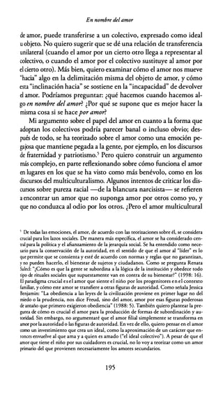 En nombre delamor
de amor, puede transferirse a un colectivo, expresado como ideal
u objeto. No quiero sugerir que se dé una relación de transferencia
unilateral (cuando el amor por un cierto otro llega a representar al
colectivo, o cuando el amor por el colectivo sustituye al amor por
el cierto otro). Más bien, quiero examinar cómo el amor nos mueve
"hacia" algo en la delimitación misma del objeto de amor, y cómo
esta "inclinación hacia" se sostiene en la "incapacidad" de devolver
el amor. Podríamos preguntar: ¿qué hacemos cuando hacemos al­
go en nombre del amor? ¿Por qué se supone que es mejor hacer la
misma cosa si se hacepor amor?
Mi argumento sobre el papel del amor en cuanto a la forma que
adoptan los colectivos podría parecer banal o incluso obvio; des­
pués de todo, se ha teorizado sobre el amor como una emoción pe­
gajosa que mantiene pegada a la gente, por ejemplo, en los discursos
de fraternidad y patriotismo.5 Pero quiero construir un argumento
más complejo, en parte reflexionando sobre cómo funciona el amor
en lugares en los que se ha visto como más benévolo, como en los
discursos del multiculturalismo. Algunos intentos de criticar los dis­
cursos sobre pureza racial -de la blancura narcisista- se refieren
a encontrar un amor que no suponga amor por otros como yo, y
que no conduzca al odio por los otros. ¿Pero el amor multicultural
5 De rodas las emociones, el amor, de acuerdo con las reorizaciones sobre él, se considera
crucial para los lazos sociales. De manera más específica, el amor se ha considerado cen­
tral para la política y el afianzamiento de la jerarquía social. Se ha entendido como nece­
sario para la conservación de la autoridad, en el sentido de que el amor al "líder" es lo
que permite que se consienta y esté de acuerdo con normas y reglas que no garantizan,
y no pueden hacerlo, el bienestar de sujetos y ciudadanos. Como se pregunta Renata
Salecl: "¿Cómo es que la gente se subordina a la lógica de la institución y obedece todo
tipo de rituales sociales que supuestamente van en contra de su bienestar?" (1998: 1 6).
El paradigma crucial es el amor que siente el niño por los progenitores en el contexto
familiar, y cómo este amor se transfiere a otras figuras de autoridad. Como señala Jessica
Benjamin: "La obediencia a las leyes de la civilización proviene en primer lugar no del
miedo o la prudencia, nos dice Freud, sino del amor, amor por esas figuras poderosas
de antaño que primero exigieron obediencia" (1 988: 5). También quiero plantear la pre­
gunta de cómo es crucial el amor para la producción de formas de subordinación y au­
toridad. Sin embargo, no argumentaré que el amor filial simplemente se transforma en
amor por la autoridad o las figuras de autoridad. En vez de ello, quiero pensar en el amor
como un investimiento que crea un ideal, como la aproximación de un carácter que en­
tonces envuelve al que ama y a quien es amado ("el ideal colectivo"). A pesar de que el
amor que tiene el niño por sus cuidadores es crucial, no lo voy a teorizar como un amor
primario del que provienen necesariamente los amores secundarios.
1 95
 