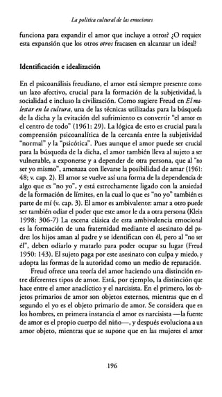Lapolítica culturalde las emociones
funciona para expandir el amor que incluye a otros? ¿O requiere
esta expansión que los otros otros fracasen en alcanzar un ideal?
Identificación e idealización
En el psicoanálisis freudiano, el amor está siempre presente como
un lazo afectivo, crucial para la formación de la subjetividad, la
socialidad e incluso la civilización. Como sugiere Freud en Elma­
lestar en la cultura, una de las técnicas utilizadas para la búsqueda
de la dicha y la evitación del sufrimiento es convertir "el amor en
el centro de todo" (196 1 : 29). La lógica de esto es crucial para la
comprensión psicoanalítica de la cercanía entre la subjetividad
"normal" y la "psicótica". Pues aunque el amor puede ser crucial
para la búsqueda de la dicha, el amor también lleva al sujeto a ser
vulnerable, a exponerse y a depender de otra persona, que al "no
ser yo mismo", amenaza con llevarse la posibilidad de amar (1961:
48; v. cap. 2). El amor se vuelve así una forma de la dependencia de
algo que es "no yo", y está estrechamente ligado con la ansiedad
de la formación de límites, en la cual lo que es "no yo" también es
parte de mí (v. cap. 3). El amor es ambivalente: amar a otro puede
ser también odiar el poder que este amor le da a otra persona (Klein
1998: 306-7) La escena clásica de esta ambivalencia emocional
es la formación de una fraternidad mediante el asesinato del pa­
dre: los hijos aman al padre y se identifican con él, pero al "no ser
él", deben odiarlo y matarlo para poder ocupar su lugar (Freud
1950: 143). El sujeto paga por este asesinato con culpa y miedo, y
adopta las formas de la autoridad como un medio de reparación.
Freud ofrece una teoría del amor haciendo una distinción en­
tre diferentes tipos de amor. Está, por ejemplo, la distinción que
hace entre el amor anaclíctico y el narcisista. En el primero, los ob­
jetos primarios de amor son objetos externos, mientras que en el
segundo el yo es el objeto primario de amor. Se considera que en
los hombres, en primera instancia el amor es narcisista -la fuente
de amor es el propio cuerpo del niño-, y después evoluciona a un
amor objeto, mientras que se supone que en las mujeres el amor
1 96
 