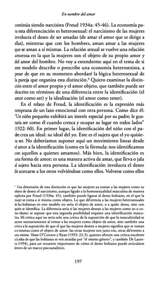 En nombre delamor
continúa siendo narcisista (Freud 1934a: 45-46). La economía pa­
ra esta diferenciación es heterosexual: el narcisismo de las mujeres
involucra el deseo de ser amadas (de amar el amor que se dirige a
ellas), mientras que con los hombres, aman amar a las mujeres
que se aman a sí mismas. La relación sexual se vuelve una relación
amorosa en la que la mujeres son el objeto de su propio amor y
del amor del hombre. No voy a extenderme aquí en el tema de si
este modelo describe o prescribe una economía heterosexista, a
pesar de que en su momento abordaré la lógica heterosexual de
la pareja que organiza esta distinción.6 Quiero examinar la distin­
ción entre el amor propio y el amor objeto, que también puede ser
descrito en términos de una diferencia entre la identificación (el
amor como ser) y la idealización (el amor como tener).
En el relato de Freud, la identificación es la expresión más
temprana de un lazo emocional con otra persona. Como dice él:
"Un niño pequeño exhibirá un interés especial por su padre; le gus­
taría ser como él cuando crezca y ocupar su lugar en todos lados"
(1922: 60). En primer lugar, la identificación del niño con el pa­
dre crea un ideal: su ideal del yo. Este es el sujeto que el yo quisie­
ra ser. No deberíamos suponer aquí un movimiento linear desde
el amor a la identificación (como en la fórmula: nos identificamos
con aquellos a quienes amamos). Más bien, la identificación es
una forma de amor; es una manera activa de amar, que lleva o jala
al sujeto hacia otra persona. La identificación involucra el deseo
de acercarse a los otros volviéndose como ellos. Volverse como ellos
6 Una dimensión de esta distinción es que las mujeres ya toman a las mujeres como su
objeto de deseo; el narcisismo, aunque ligado a la homosexualidad masculina de manera
explícita por Freud (l 934a: 45), también puede ligarse al deseo lesbiano, en el que la
mujer se toma a sí misma como objeto. Lo que diferencia a las mujeres heterosexuales
de las lesbianas en este modelo no sería el objeto de amor, o a quién desea, sino con
quién se identifica. La diferencia sería si las mujeres desean a las mujeres como yo o co­
mo objeto: se supone que esca segunda posibilidad requiere una identificación mascu­
lina. Mi crítica aquí no sería solo una crítica de la suposición de que la masculinidad se
asume necesariamente al tomar a las mujeres como objeto de amor, sino también una
crítica a la suposición de que el que las mujeres deseen a mujeres significa que se coman
a sí mismas como el objeto de amor: las otras mujeres son justo eso, otras diferentes a
una misma. Véase O'Connor y Ryan (1 993: 22-3), quienes ofrecen una crítica excelente
a la idea de que las lesbianas se ven atraídas por "el mismo género", y también De Laure­
ris (1994), para un recuento importante de cómo el deseo lesbiano puede articularse
dentro de un marco psicoanalítico.
1 97
 