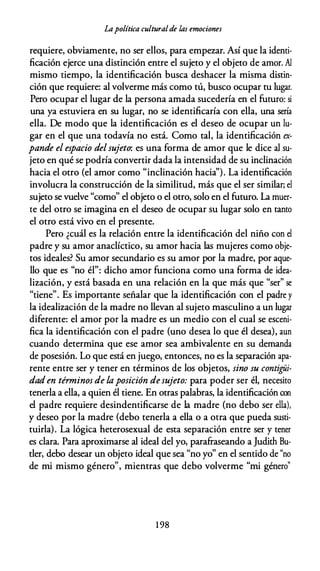 Lapolítica culturalde las emociones
requiere, obviamente, no ser ellos, para empezar. Así que la identi­
ficación ejerce una distinción entre el sujeto y el objeto de amor. Al
mismo tiempo, la identificación busca deshacer la misma distin­
ción que requiere: al volverme más como tú, busco ocupar tu lugar.
Pero ocupar el lugar de la persona amada sucedería en el futuro: si
una ya estuviera en su lugar, no se identificaría con ella, una sería
ella. De modo que la identificación es el deseo de ocupar un lu­
gar en el que una todavía no está. Como tal, la identificación ex­
pande el espacio delsujeto: es una forma de amor que le dice al su­
jeto en qué se podría convertir dada la intensidad de su inclinación
hacia el otro (el amor como "inclinación hacia''). La identificación
involucra la construcción de la similitud, más que el ser similar; el
sujeto se vuelve "como" el objeto o el otro, solo en el futuro. La muer­
te del otro se imagina en el deseo de ocupar su lugar solo en tanto
el otro está vivo en el presente.
Pero ¿cuál es la relación entre la identificación del niño con el
padre y su amor anaclíctico, su amor hacia las mujeres como obje­
tos ideales? Su amor secundario es su amor por la madre, por aque­
llo que es "no él": dicho amor funciona como una forma de idea­
lización, y está basada en una relación en la que más que "ser" se
"tiene". Es importante señalar que la identificación con el padre y
la idealización de la madre no llevan al sujeto masculino a un lugar
diferente: el amor por la madre es un medio con el cual se esceni­
fica la identificación con el padre (uno desea lo que él desea), aun
cuando determina que ese amor sea ambivalente en su demanda
de posesión. Lo que está en juego, entonces, no es la separación apa­
rente entre ser y tener en términos de los objetos, sino su contigüi­
dad en términos de laposición desujeto: para poder ser él, necesito
tenerla a ella, a quien él tiene. En otras palabras, la identificación con
el padre requiere desindentificarse de la madre (no debo ser ella),
y deseo por la madre (debo tenerla a ella o a otra que pueda susti­
tuirla). La lógica heterosexual de esta separación entre ser y tener
es clara. Para aproximarse al ideal del yo, parafraseando a Judith Bu­
tler, debo desear un objeto ideal que sea "no yo" en el sentido de "no
de mi mismo género", mientras que debo volverme "mi género"
1 98
 