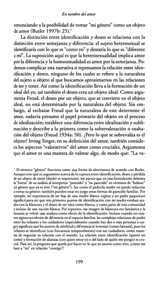 En nombre delamor
renunciando a la posibilidad de tomar "mi género" como un objeto
de amor (Buder 1997b: 25).7
La distinción entre identificación y deseo se relaciona con la
distinción entre semejanza y diferencia: el sujeto heterosexual se
identificaría con lo que es "como yo" y desearía lo que es "diferente
a mí". La suposición aquí es que la heterosexualidad implica amor
por la diferencia y la homosexualidad es amor por la semejanza. Po­
demos complicar esta narrativa si repensamos la relación entre iden­
tificación y deseo, ninguno de los cuales se refiere a la naturaleza
del sujeto u objeto al que buscamos aproximarnos en las relaciones
de ser y tener. Así como la identificación lleva a la formación de un
ideal del yo, así también el deseo crea un objeto ideal. Como argu­
menta Freud, el deseo por un objeto, que se convierte en el objeto
ideal, no está determinado por la naturaleza del objeto. Sin em­
bargo, al rechazar Freud que la naturaleza de este determine el
amor, todavía presume el papel primario del objeto en el proceso
de idealización; establece una diferencia entre idealización y subli­
mación y describe a la primera como la sobrevaloración o exalta­
ción del objeto (Freud 1934a: 50). ¿Pero lo que se sobrevalúa es el
objeto? lrving Singer, en su definición del amor, también conside­
ra los aspectos "valorativos" del amor como cruciales. Argumenta
que el amor es una manera de valorar algo, de modo que: "La va-
- El término "género" funciona como una forma de abreviatura de acuerdo con Bucler.
Aunque creo que su argumento acerca de la ruptura entre identificación, deseo y pérdida
de un objeto de amor (duelo) es importante, me parece que en esta formulación delimita
la "fuerza" de su análisis al interpretar "parecido" y "no parecido" en términos de "habitar"
un género que ya es mío ("mi género"). Ser como el padre/la madre no puede reducirse
a tomar su género: también pueden estar en juego otras formas de parecido familiar. Por
ejemplo, mi experiencia de ser hija de una madre blanca inglesa y un padre paquistaní
significó para mí que mis primeros puntos de identificación con mi madre estaban ata­
dos con la blancura y el deseo de ser vista como blanca, y como parte de una comunidad
e incluso de una nación blanca. Por supuesto, esa imagen de blancura era fantástica y la
fantasía se volvió una atadura como efecto de la identificación. Incluso cuando no exis­
ten signos tan obvios de diferencia en el espacio familiar, las complejas relaciones de poder
entre los infantes y los cuidadores (especialmente cuando hay dos o más personas a car­
go) significan que los puntos de similitud y diferencia se inventan (como fantasía), pues los
infantes se identifican (con frecuencia temporalmente) con sus cuidadores, como mane­
ras de negociar su relación con el mundo. La relación entre identificación (querer ser
como) y formación de alianzas (con quien estoy yo o del lado de quién me pongo) es cru­
cial. Para mí, la pregunta que queda por hacer es: lo que yo asumo como mío, ¿cómo me
hace a "mí" en relación "contigo"?
1 99
 