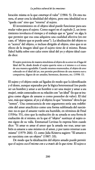 Lapolítica culturalde las emociones
loración misma es la que construye el valor" (1984: 5). De esta ma­
nera, el amor crea la idealidad del objeto, pero esta idealidad no se
"queda con" sino que "retorna'' al sujeto.
El investimiento en el objeto ideal puede funcionar para acu­
mular valor para el sujeto. Como sugerí en el capítulo 2, un inves­
timiento involucra el tiempo y el trabajo que se "gasta'' en algo, lo
que permite que esa cosa adquiera una cualidad afectiva (en este
caso, el "objeto que se puede amar"). La idealización del objeto no
es "acerca'' del objeto, o incluso dirigido al objeto, sino que es un
efecto de la imagen ideal que el sujeto tiene de sí mismo. Renata
Saled habla sobre este calce entre ideal del yo y objeto ideal cuan­
do dice:
El sujeto posiciona de manera simultánea al objeto de su amor en el lugar del
Ideal del Yo, desde donde el sujeto querría verse a sí mismo o a sí misma
de una manera agradable. Cuando estamos enamorados, el objeto de amor
colocado en el ideal del yo, nos permite percibirnos de una manera nueva:
compasivos, dignos de ser amados, hermosos, decentes, etc. ( 1 998: 13).
El sujeto y el objeto están así ligados de modo que la identificación
y el deseo, aunque separados por la lógica heterosexual (no puedes
ser un hombre y amar a un hombre o ser una mujer y amar a una
mujer), están conectados en su relación con "un ideal" (lo que se ima­
gina como digno de amarse o como poseedor de valor). El ideal
une, más que separar, al yo y al objeto; lo que "tenemos" eleva lo que
"somos". Una consecuencia de este argumento sería una redefini­
ción del amor anadíctico como una forma sublimada del narcisis­
mo: no es que el amante varón sea humilde, en términos de Freud
(1 934a: 55), sino que la exaltación de su amada es una forma de
exaltación de sí mismo, en la que el "objeto" sustituye al sujeto co­
mo signo de su valía. Emmanuel Levinas lo expresa bien cuando
dice: "Si amar es amar el amor que la amada me trae, amar tam­
bién es amarse a uno mismo en el amor, y por tanto retornar a uno
mismo" (1979: 266). O, como Julia Kristeva sugiere: "El amante es
un narcisista con un objeto" (1 987: 33).
De modo que la idealización del objeto amado puede permitir
que el sujeto sea élmismo con o a través de lo que tiene. El sujeto se
200
 