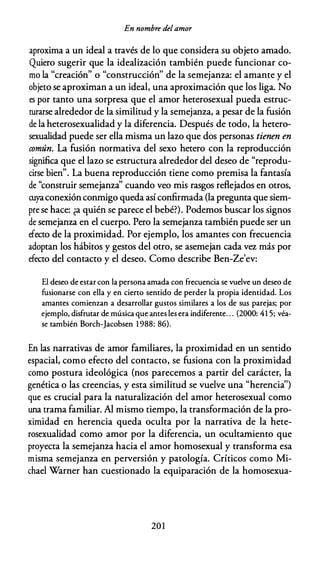 En nombre delamor
aproxima a un ideal a través de lo que considera su objeto amado.
Quiero sugerir que la idealización también puede funcionar co­
mo la "creación" o "construcción" de la semejanza: el amante y el
objeto se aproximan a un ideal, una aproximación que los liga. No
es por tanto una sorpresa que el amor heterosexual pueda estruc­
turarse alrededor de la similitud y la semejanza, a pesar de la fusión
de la heterosexualidad y la diferencia. Después de todo, la hetero­
sexualidad puede ser ella misma un lazo que dos personas tienen en
común. La fusión normativa del sexo hetero con la reproducción
significa que el lazo se estructura alrededor del deseo de "reprodu­
cirse bien". La buena reproducción tiene como premisa la fantasía
de "construir semejanza'' cuando veo mis rasgos reflejados en otros,
cuyaconexión conmigo queda así confirmada (la pregunta que siem­
pre se hace: ¿a quién se parece el bebé?). Podemos buscar los signos
de semejanza en el cuerpo. Pero la semejanza también puede ser un
efecto de la proximidad. Por ejemplo, los amantes con frecuencia
adoptan los hábitos y gestos del otro, se asemejan cada vez más por
efecto del contacto y el deseo. Como describe Ben-Ze'ev:
El deseo de estar con la persona amada con frecuencia se vuelve un deseo de
fusionarse con ella y en cierto sentido de perder la propia identidad. Los
amantes comienzan a desarrollar gustos similares a los de sus parejas; por
ejemplo, disfrutar de música que ames les era indiferente. . . (2000: 41 5; véa­
se también Borch-Jacobsen 1 988: 86).
En las narrativas de amor familiares, la proximidad en un sentido
espacial, como efecto del contacto, se fusiona con la proximidad
como postura ideológica (nos parecemos a partir del carácter, la
genética o las creencias, y esta similitud se vuelve una "herencia'')
que es crucial para la naturalización del amor heterosexual como
una trama familiar. Al mismo tiempo, la transformación de la pro­
ximidad en herencia queda oculta por la narrativa de la hete­
rosexualidad como amor por la diferencia, un ocultamiento que
proyecta la semejanza hacia el amor homosexual y transforma esa
misma semejanza en perversión y patología. Críticos como Mi­
chael Warner han cuestionado la equiparación de la homosexua-
20 1
 