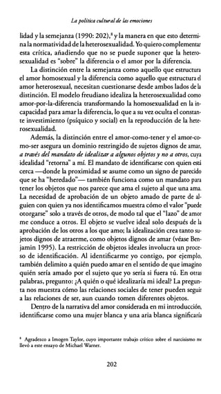 Lapolítica culturalde las emociones
lidad y la semejanza (1990: 202),8 y la manera en que esto determi­
nala normatividadde laheterosexualidad. Yo quiero complementar
esta crítica, añadiendo que no se puede suponer que la hetero­
sexualidad es "sobre" la diferencia o el amor por la diferencia.
La distinción entre la semejanza como aquello que estructura
el amor homosexual y la diferencia como aquello que estructura el
amor heterosexual, necesitan cuestionarse desde ambos lados de la
distinción. El modelo freudiano idealiza la heterosexualidad como
amor-por-la-diferencia transformando la homosexualidad en la in­
capacidad para amar la diferencia, lo que a su vez oculta el constan­
te investimiento (psíquico y social) en la reproducción de la hete­
rosexualidad.
Además, la distinción entre el amor-como-tener y el amor-co­
mo-ser asegura un dominio restringido de sujetos dignos de amar,
a través del mandato de idealizar a algunos objetosy no a otros, cuya
idealidad "retorna'' a mí. El mandato de identificarse con quien está
cerca -donde la proximidad se asume como un signo de parecido
que se ha "heredado"- también funciona como un mandato para
tener los objetos que nos parece que ama el sujeto al que una ama.
La necesidad de aprobación de un objeto amado de parte de al­
guien con quien ya nos identificamos muestra cómo el valor "puede
otorgarse" solo a través de otros, de modo tal que el "lazo" de amor
me conduce a otros. El objeto se vuelve ideal solo después de la
aprobación de los otros a los que amo; la idealización crea tanto su­
jetos dignos de atraerme, como objetos dignos de amar (véase Ben­
jamin 1995). La restricción de objetos ideales involucra un proce­
so de identificación. Al identificarme yo contigo, por ejemplo,
también delimito a quién puedo amar en el sentido de que imagino
quién sería amado por el sujeto que yo sería si fuera tú. En otras
palabras, pregunto: ¿A quién o qué idealizaría mi ideal? La pregun­
ta nos muestra cómo las relaciones sociales de tener pueden seguir
a las relaciones de ser, aun cuando tomen diferentes objetos.
Den�ro de la narrativa del amor considerada en mi introducción,
identificarse como una mujer blanca y una aria blanca significaría
8 Agradezco a Imogen Taylor, cuyo importante trabajo crítico sobre el narcisismo mf
llevó a este ensayo de Michael Warner.
202
 