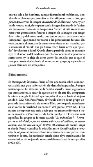 En nombre del amor
amar no solo a los hombres, aunque fueran hombres blancos, sino
a hombres blancos que también se identifiquen como arios, que
puedan devolverme la imagen idealizada de la blancura. Amar y ser
amada se trata, aquí, de empatar con la imagen fantaseada de "quien
una quisiera ser" a través de lo que una "tiene". A este amor le im­
porta crear generaciones futuras a imagen de la imagen que tengo
de mí misma y del otro amado, que juntas pueden acercarse a una
"semejanza'', que puede heredarse a las generaciones futuras. En
estaeconomía, el mandato de amar se convierte en un mandato pa­
ra diseminar el "ideal" que yo busco tener, hacia otros que "pue­
dan" devolverme el ideal. Queda claro a partir de cómo se expande
elyo en el amor, o del modo en que el amor orienta al sujeto hacia
ciertos otros (y lo aleja de otros otros), lo sencillo que es que el
amor por otro se deslice hacia el amor por un grupo, que ya se ima­
gina en términos de semejanzas.
El ideal nacional
En Psicología de las masas, Freud ofrece una teoría sobre la impor­
tancia del amor para la formación de identidades grupales. Aunque
sostiene que el fin del amor es la "unión sexual", Freud argumenta
que otros amores, a pesar de que se alejen de este fin, comparten
la misma energía libidinal que impulsa al sujeto hacia el objeto
amado (1922: 38). Para Freud, el vínculo dentro de un grupo de­
pende de la transferencia de amor al líder, por lo que la transferen­
cia se vuelve la "cualidad en común" del grupo (1 922: 66). Otra
manera de expresar esto sería decir que los grupos se forman a tra­
vés de su orientación compartida hacia un objeto. De manera más
específica, los grupos se forman cuando "los individuos [. . . } reem­
plazan su ideal delyopor un mismo objetoy se identifican, en conse­
cuencia, uno con otro en suyo" (1992: 80, cursivas de Freud). Aquí
es donde Freud complica la relación entre identificación y elec­
ción de objeto, al mostrar cómo una forma de amor pu.ede con­
vertirse en la otra. En particular, señala cómo el yo puede asumir las
características del objeto de amor perdido mediante la introyección
(1922: 64).
203
 
