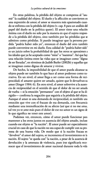 Lapolítica cultural de las emociones
En otras palabras, la pérdida del objeto se compensa al "asu­
mir" la cualidad del objeto. El duelo y la aflicción se convierten en
una expresión de amor; el amor se muestra más apasionado cuan­
do se enfrenta con la pérdida del objeto (v. cap. 8 para un análisis del
papel del duelo en la política queer). El amor tiene una relación
íntima con el duelo no solo por la manera en que el sujeto respon­
de a la pérdida del objeto, sino también por las pérdidas que se
admiten como pérdidas. Si puedo imaginar que la persona per­
dida "podría haber sido yo", entonces el duelo del otro también
puede convertirse en mi duelo. Esta calidad de "podría-haber-sido"
es un juicio sobre la probabilidad de que los otros se aproximen a
los ideales que ya he aceptado como "míos" o "nuestros". Así que hay
una relación íntima entre las vidas que se imaginan como "dignas
de ser lloradas", en términos deJudith Butler (2002b) y aquellas que
se imaginan como dignas de amarse y vivirse.
De hecho, la imposibilidad de que el amor pueda alcanzar su
objeto puede ser también lo que hace al amor poderoso como na­
rrativa. En un nivel, el amor llega a ser como una forma de reci­
procidad; el amante quiere ser amado, quiere que le devuelvan su
amor (Singer 1984: 6). En otro nivel, el amor sobrevive a la ausen­
cia de reciprocidad en el sentido de que el dolor de no ser amada
de vuelta -si la emoción "permanece" con el objeto al que se ha di­
rigido- confirma la negación que seguiría a la pérdida del objeto.
Aunque el amor es una demanda de reciprocidad, es también una
emoción que vive con el fracaso de esa demanda, con frecuencia
mediante una intensificación de su afecto (así que si no me amas,
tal vez yo te ame más pues el dolor de ese no-amor es un signo de
lo que significa no tener este amor).
Podemos ver, entonces, cómo el amor puede funcionar para
mantener a los otros juntos en ausencia del objeto amado, incluso
cuando ese objeto es "la nación". El amor puede ser especialmente
crucial en caso de que la nación no sea capaz de cumplir con su pro­
mesa de una buena vida. De modo que si la nación fracasa en
"devolver" el amor del sujeto, se incrementa el investimiento en la
nación. El sujeto "se queda con" la nación, a pesar de la ausencia de
devolución y la amenaza de violencia, pues irse significaría reco­
nocer que el investimiento de amor nacional durante toda la vida
204
 