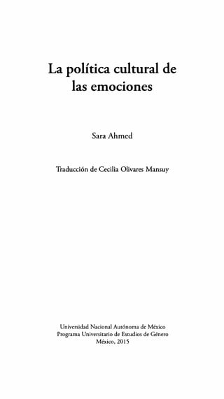 La política cultural de
las emociones
SaraAhmed
Traducción de Cecilia Olivares Mansuy
Universidad Nacional Autónoma de México
Programa Universitario de Estudios de Género
México, 2015
 