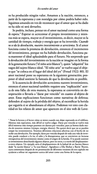 En nombre delamor
no ha producido ningún valor. Amamos a la nación, entonces, a
partir de la esperanza y con nostalgia por cómo podría haber sido.
Seguimos amando en vez de reconocer que el amor que se ha dado
no ha sido ni será devuelto.
Se podría, incluso, pensar en el amor nacional como una forma
de espera.9 Esperar es acrecentar el propio investimiento y mien­
tras más se espera, mayor es el investimiento, es decir, mayor es la
cantidad de tiempo, trabajo y energía que se ha invertido. Cuando
no seda la devolución, nuestro investimiento se acrecienta. Si el amor
funciona como la promesa de devolución, entonces el incremento
del investimiento, porque no ha habido devolución, funciona pa­
ra mantener el ideal aplazándolo para el futuro. No sorprende que
la devolución del investimiento en la nación se imagine en la forma
de la generación futura ("el niño ario blanco"), quien "adquirirá'' los
rasgos del sujeto blanco ideal. "El niño ario" se vuelve aquí el obje­
to que "se coloca en el lugar del ideal del yo" (Freud 1922: 80). El
amor nacional pone su esperanza en la siguiente generación; pos­
poner el ideal sostiene la fantasía de que la devolución es posible.
Si la ausencia de devolución acrecienta nuestro investimiento,
entonces el amor nacional también requiere una "explicación" acer­
ca de esta falla; de otra manera, la esperanza se convertiría en de­
sesperación o llevaría a "darse por vencido" en cuanto al objeto de
amor. Estas explicaciones funcionan como narrativas de defensa;
defienden al sujeto de la pérdida del objeto, al escenificar la herida
que seguiría si se abandonara al objeto. Podemos ver esto con cla­
ridad en los relatos de amor que aparecen en el sito web de Love-
9 Piense la lectora y el lector cómo se siente cuando nos dejan esperando en el teléfono.
Mientras más esperamos, más difícil se vuelve colgar. Darse por vencida se vuelve más
difícil mientras más tiempo pasemos sin darnos por vencidos, pues ya hemos dado mu­
cho de nosotros mismos (tiempo, energía, dinero). No quiere decir que no se pueden
romper los investimientos. Tenemos diferentes relaciones afectivas con el hecho de no
recibir una devolución. Por ejemplo, darse por vencida después de roda una vida de inver­
sión, puede conducir a la ira, el odio y la desesperanza, que se convierten en lecturas
retrospectivas del investimiento mismo como el origen de la herida. O se puede sostener
un investimiento desechando algunos objetos, pero no otros, o a través del desplazamien­
ro entre objetos. Un ejemplo sería el desplazamiento de la lealtad de un fascista blanco
desde "la nación blanca" a "la raza blanca". Agradezco a Ella Shohat y Barrie Thorne,
cuyos comentarios después de mi presentación de diferentes versiones de este capítulo me
ayudaron a refinar mi argumento acerca del amor como una forma de la espera.
205
 