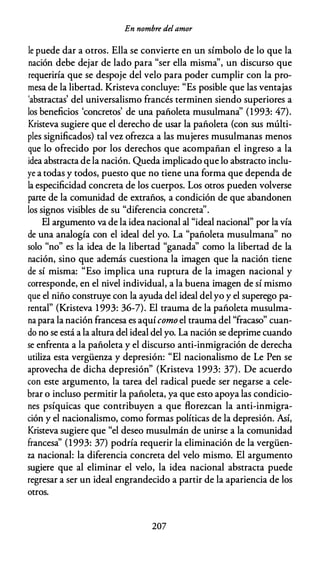 En nombre del amor
le puede dar a otros. Ella se convierte en un símbolo de lo que la
nación debe dejar de lado para "ser ella misma", un discurso que
requeriría que se despoje del velo para poder cumplir con la pro­
mesa de la libertad. Kristeva concluye: "Es posible que las ventajas
'abstractas' del universalismo francés terminen siendo superiores a
los beneficios 'concretos' de una pañoleta musulmana' (1993: 47).
Kristeva sugiere que el derecho de usar la pañoleta (con sus múlti­
ples significados) tal vez ofrezca a las mujeres musulmanas menos
que lo ofrecido por los derechos que acompañan el ingreso a la
idea abstracta de la nación. Queda implicado que lo abstracto inclu­
ye a todas y todos, puesto que no tiene una forma que dependa de
la especificidad concreta de los cuerpos. Los otros pueden volverse
parte de la comunidad de extraños, a condición de que abandonen
los signos visibles de su "diferencia concreta'.
El argumento va de la idea nacional al "ideal nacional" por la vía
de una analogía con el ideal del yo. La "pañoleta musulmana" no
solo "no" es la idea de la libertad "ganada' como la libertad de la
nación, sino que además cuestiona la imagen que la nación tiene
de sí misma: "Eso implica una ruptura de la imagen nacional y
corresponde, en el nivel individual, a la buena imagen de sí mismo
que el niño construye con la ayuda del ideal del yo y el superego pa­
rental" (Kristeva 1993: 36-7). El trauma de la pañoleta musulma­
na para la nación francesa es aquí como el trauma del "fracaso" cuan­
do no se está a la altura del ideal del yo. La nación se deprime cuando
se enfrenta a la pañoleta y el discurso anti-inmigración de derecha
utiliza esta vergüenza y depresión: "El nacionalismo de Le Pen se
aprovecha de dicha depresión" (Kristeva 1 993: 37). De acuerdo
con este argumento, la tarea del radical puede ser negarse a cele­
brar o incluso permitir la pañoleta, ya que esto apoya las condicio­
nes psíquicas que contribuyen a que florezcan la anti-inmigra­
ción y el nacionalismo, como formas políticas de la depresión. Así,
Kristeva sugiere que "el deseo musulmán de unirse a la comunidad
francesa' (1993: 37) podría requerir la eliminación de la vergüen­
za nacional: la diferencia concreta del velo mismo. El argumento
sugiere que al eliminar el velo, la idea nacional abstracta puede
regresar a ser un ideal engrandecido a partir de la apariencia de los
otros.
207
 