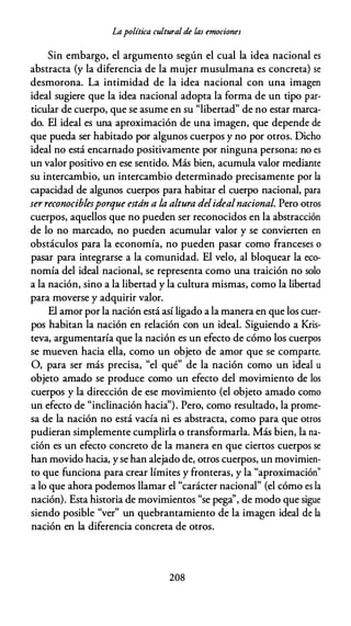 Lapolítica cultural de las emociones
Sin embargo, el argumento según el cual la idea nacional es
abstracta (y la diferencia de la mujer musulmana es concreta) se
desmorona. La intimidad de la idea nacional con una imagen
ideal sugiere que la idea nacional adopta la forma de un tipo par­
ticular de cuerpo, que se asume en su "libertad" de no estar marca­
do. El ideal es una aproximación de una imagen, que depende de
que pueda ser habitado por algunos cuerpos y no por otros. Dicho
ideal no está encarnado positivamente por ninguna persona: no es
un valor positivo en ese sentido. Más bien, acumula valor mediante
su intercambio, un intercambio determinado precisamente por la
capacidad de algunos cuerpos para habitar el cuerpo nacional, para
ser reconociblesporque están a la altura delidealnacional. Pero otros
cuerpos, aquellos que no pueden ser reconocidos en la abstracción
de lo no marcado, no pueden acumular valor y se convierten en
obstáculos para la economía, no pueden pasar como franceses o
pasar para integrarse a la comunidad. El velo, al bloquear la eco­
nomía del ideal nacional, se representa como una traición no solo
a la nación, sino a la libertad y la cultura mismas, como la libertad
para moverse y adquirir valor.
El amor por la nación está así ligado a la manera en que los cuer­
pos habitan la nación en relación con un ideal. Siguiendo a Kris­
teva, argumentaría que la nación es un efecto de cómo los cuerpos
se mueven hacia ella, como un objeto de amor que se comparte.
O, para ser más precisa, "el qué" de la nación como un ideal u
objeto amado se produce como un efecto del movimiento de los
cuerpos y la dirección de ese movimiento (el objeto amado como
un efecto de "inclinación hacia''). Pero, como resultado, la prome­
sa de la nación no está vacía ni es abstracta, como para que otros
pudieran simplemente cumplirla o transformarla. Más bien, la na­
ción es un efecto concreto de la manera en que ciertos cuerpos se
han movido hacia, y se han alejado de, otros cuerpos, un movimien­
to que funciona para crear límites y fronteras, y la "aproximación"
a lo que ahora podemos llamar el "carácter nacional" (el cómo es la
nación). Esta historia de movimientos "se pega'', de modo que sigue
siendo posible "ver" un quebrantamiento de la imagen ideal de la
nación en la diferencia concreta de otros.
208
 