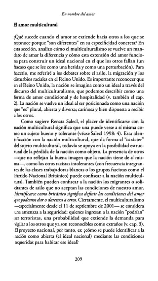 En nombre delamor
El amor multicultural
�Qué sucede cuando el amor se extiende hacia otros a los que se
reconoce porque "son diferentes" en su especificidad concreta? En
esta sección, analizo cómo el multiculturalismo se vuelve un man­
dato de amar la diferencia y cómo esta extensión del amor funcio­
na para construir un ideal nacional en el que los otros fallan (un
&acaso que se lee como una herida y como una perturbación). Para
hacerlo, me referiré a los debates sobre el asilo, la migración y los
disturbios raciales en el Reino Unido. Es importante reconocer que
en el Reino Unido, la nación se imagina como un ideal a través del
discurso del multiculturalismo, que podemos describir como una
forma de amor condicional y de hospitalidad (v. también el cap.
2). La nación se vuelve un ideal al ser posicionada como una nación
que "es" plural, abierta y diversa; cariñosa y bien dispuesta a recibir
a los otros.
Como sugiere Renata Salecl, el placer de identificarse con la
nación multicultural significa que una puede verse a sí misma co­
mo un sujeto bueno y tolerante (véase Salecl 1998: 4). Esta iden­
tificación con la nación multicultural, que da forma al "carácter"
del sujeto multicultural, todavía se apoya en la posibilidad estruc­
tural de la pérdida de la nación como objeto. La presencia de otros
-que no reflejan la buena imagen que la nación tiene de sí mis­
ma-, como los otros racistas intolerantes (con frecuencia integran­
tes de las clases trabajadoras blancas o los grupos fascistas como el
Partido Nacional Británico) puede confiscar a la nación multicul­
tural. También pueden confiscar a la nación los migrantes o soli­
citantes de asilo que no aceptan las condiciones de nuestro amor.
Identificarse como británico significa definir las condiciones del amor
quepodemos dar o daremos a otros. Ciertamente, el multiculturalismo
--especialmente desde el 1 1 de septiembre de 2001- se considera
una amenaza a la seguridad: quienes ingresan a la nación "podrían"
ser terroristas, una probabilidad que extiende la demanda para
vigilar a los otros que ya son reconocibles como extraños (v. cap. 3).
El proyecto nacional, por tanto, es: ¿cómo se puede identificar a la
nación como abierta (el ideal nacional) mediante las condiciones
requeridas para habitar ese ideal?
209
 