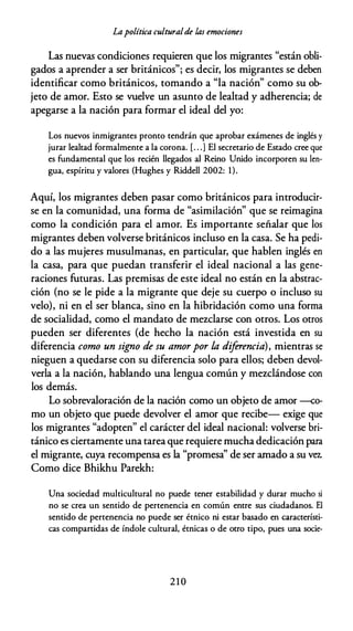 Lapolítica culturalde las emociones
Las nuevas condiciones requieren que los migrantes "están obli­
gados a aprender a ser británicos"; es decir, los migrantes se deben
identificar como británicos, tomando a "la nación" como su ob­
jeto de amor. Esto se vuelve un asunto de lealtad y adherencia; de
apegarse a la nación para formar el ideal del yo:
Los nuevos inmigrantes pronto tendrán que aprobar exámenes de inglés y
jurar lealtad formalmente a la corona. [. . .) El secretario de Estado cree que
es fundamental que los recién llegados al Reino Unido incorporen su len­
gua, espíritu y valores (Hughes y Riddell 2002: 1).
Aquí, los migrantes deben pasar como británicos para introducir­
se en la comunidad, una forma de "asimilación" que se reimagina
como la condición para el amor. Es importante señalar que los
migrantes deben volverse británicos incluso en la casa. Se ha pedi­
do a las mujeres musulmanas, en particular, que hablen inglés en
la casa, para que puedan transferir el ideal nacional a las gene­
raciones futuras. Las premisas de este ideal no están en la abstrac­
ción (no se le pide a la migrante que deje su cuerpo o incluso su
velo), ni en el ser blanca, sino en la hibridación como una forma
de socialidad, como el mandato de mezclarse con otros. Los otros
pueden ser diferentes (de hecho la nación está investida en su
diferencia como un signo de su amor por la diferencia), mientras se
nieguen a quedarse con su diferencia solo para ellos; deben devol­
verla a la nación, hablando una lengua común y mezclándose con
los demás.
Lo sobrevaloración de la nación como un objeto de amor --co­
mo un objeto que puede devolver el amor que recibe- exige que
los migrantes "adopten" el carácter del ideal nacional: volverse bri­
tánico es ciertamente una tarea que requiere mucha dedicación para
el migrante, cuya recompensa es la "promesa'' de ser amado a su vf:l..
Como dice Bhikhu Parekh:
Una sociedad multicultural no puede tener estabilidad y durar mucho si
no se crea un sentido de pertenencia en común entre sus ciudadanos. El
sentido de pertenencia no puede ser étnico ni estar basado en característi­
cas compartidas de índole cultural, étnicas o de otro tipo, pues una socie-
2 1 0
 
