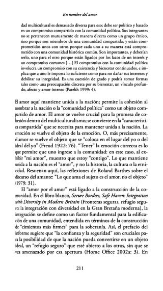 En nombre delamor
dad multicultural es demasiado diversa para eso; debe ser político y basado
en un compromiso compartido con la comunidad política. Sus integrantes
no se pertenecen mutuamente de manera directa como un grupo étnico,
sino porque son miembros de una comunidad compartida, y están com­
prometidos unos con otros porque cada uno a su manera está compro­
metido con una comunidad histórica común. Son importantes, y deberían
serlo, uno para el otro porque están ligados por los lazos de un interés y
un compromiso comunes [. . .] El compromiso con la comunidad política
involucra un compromiso con su existencia y bienestar continuados, e im­
plica que a uno le importa lo suficiente como para no dañar sus intereses y
debilitar su integridad. Es una cuestión de grado y podría tomar formas
cales como una preocupación discreta por su bienestar, un vínculo profi.m­
do, afecto y amor intenso (Parekh 1 999: 4).
El amor aquí mantiene unida a la nación; permite la cohesión al
nombrar a la nación o la "comunidad política'' como un objeto com­
partido de amor. El amor se vuelve crucial para la promesa de co­
hesión dentro del multiculturalismo; se convierte en la "característi­
ca compartida'' que se necesita para mantener unida a la nación. La
emoción se vuelve el objeto de la emoción. O, más precisamente,
el amor se vuelve el objeto que se "coloca en el lugar del yo o del
ideal del yo" (Freud 1 922: 76). "Tener" la emoción correcta es lo
que permite que uno ingrese a la comunidad: en este caso, al ex­
hibir "mi amor", muestro que estoy "contigo". Lo que mantiene
unida a la nación es el "amor", y no la historia, la cultura o la etni­
cidad. Resuenan aquí, las reflexiones de Roland Barthes sobre el
discurso del amante: "Lo que ama el sujeto es el amor, no el objeto"
(1979: 31).
El "amor por el amor" está ligado a la construcción de la co­
munidad. En el libro blanco, Secure Borders, Safe Haven: Integration
with Diversity in Modern Britain (Fronteras seguras, refugio segu­
ro: la integración con diversidad en la Gran Bretaña moderna), la
integración se define como un factor fundamental para la edifica­
ción de una comunidad, entendida en términos de la construcción
de "cimientos más firmes" para la soberanía. Así, el prefacio del
informe sugiere que "la confianza y la seguridad" son cruciales pa­
ra la posibilidad de que la nación pueda convertirse en un objeto
ideal, un "refugio seguro" que esté abierto a los otros, sin que se
vea amenazado por esa apertura (Home Office 2002a: 3). En
21 1
 