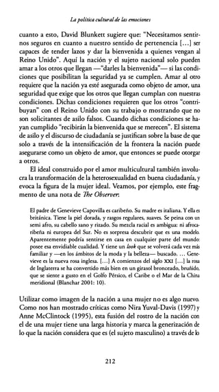 Lapolítica culturalde las emociones
cuanto a esto, David Blunkett sugiere que: "Necesitamos sentir­
nos seguros en cuanto a nuestro sentido de pertenencia [. . .] ser
capaces de tender lazos y dar la bienvenida a quienes vengan al
Reino Unido". Aquí la nación y el sujeto nacional solo pueden
amar a los otros que llegan -"darles la bienvenida"- si las condi­
ciones que posibilitan la seguridad ya se cumplen. Amar al otro
requiere que la nación ya esté asegurada como objeto de amor, una
seguridad que exige que los otros que llegan cumplan con nuestras
condiciones. Dichas condiciones requieren que los otros "contri­
buyan" con el Reino Unido con su trabajo o mostrando que no
son solicitantes de asilo falsos. Cuando dichas condiciones se ha­
yan cumplido "recibirán la bienvenida que se merecen". El sistema
de asilo y el discurso de ciudadanía se justifican sobre la base de que
solo a través de la intensificación de la frontera la nación puede
asegurarse como un objeto de amor, que entonces se puede otorgar
a otros.
El ideal construido por el amor multicultural también involu­
cra la transformación de la heterosexualidad en buena ciudadanía, y
evoca la figura de la mujer ideal. Veamos, por ejemplo, este frag­
mento de una nota de The Observer.
El padre de Genevieve Capovilla es caribeño. Su madre es italiana. Y ella es
británica. Tiene la piel dorada, y rasgos regulares, suaves. Se peina con un
semi afro, su cabello sano y rizado. Su mezcla racial es ambigua: ni afroca­
ribeña ni europea del Sur. No es sorpresa descubrir que es una modelo.
Aparentemente podría sentirse en casa en cualquier parte del mundo:
posee esa envidiable cualidad. Y tiene un look que se volverá cada vez más
familiar y -en los ámbitos de la moda y la belleza- buscado. . . . Gene-
vieve es la nueva rosa inglesa. [. . .] A comienzos del siglo XXI [. . .] la rosa
de Inglaterra se ha convertido más bien en un girasol bronceado, bruñido,
que se siente a gusto en el Golfo Pérsico, el Caribe o el Mar de la China
meridional (Blanchar 200 1 : 10).
Utilizar como imagen de la nación a una mujer no es algo nuevo.
Como nos han mostrado críticas como Nira Yuval-Davis (1997) y
Anne McClintock (1995), esta fusión del rostro de la nación con
el de una mujer tiene una larga historia y marca la generización de
lo que la nación considera que es (el sujeto masculino) a través de lo
2 1 2
 