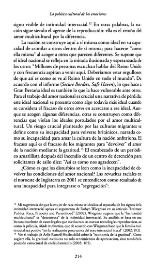 Lapolítica culturalde las emociones
signo visible de intimidad interracial.12 En otras palabras, la na­
ción sigue siendo el agente de la reproducción: ella es el retoño del
amor multicultural por la diferencia.
La nación se construye aquí a sí misma como ideal en su capa­
cidad de asimilar a otros dentro de sí misma; para hacerse "como
ella misma" al acoger a otros que parecen diferentes. Se supone que
el ideal nacional se refleja en la mirada ilusionada y esperanzada de
los otros: "Millones de personas escuchan hablar del Reino Unido
y con frecuencia aspiran a venir aquí. Deberíamos estar orgullosos
de que así es como se ve al Reino Unido en todo el mundo". De
acuerdo con el informe (Secure Borders, Saje Haven), lo que hace a
Gran Bretaña ideal es también lo que la hace vulnerable ante otros.
Para el trabajo del amor nacional es crucial una narrativa de pérdida:
este ideal nacional se presenta como algo todavía más ideal cuando
se considera el fracaso de otros otros en acercarse a ese ideal. Aun­
que se acogen algunas diferencias, otras se construyen como dife­
rencias que violan los ideales postulados por el amor multicul­
tural. Un riesgo crucial planteado por las culturas migrantes se
define como su incapacidad para volverse británicos, narrada co­
mo su incapacidad para amar la cultura de la nación anfitriona. El
fracaso aquí es el fracaso de los migrantes para "devolver" el amor
de la nación mediante la gratitud.13 El encabezado de un periódi­
co amarillista después del incendio de un centro de detención para
solicitantes de asilo dice: ''Así es como nos agradecen".
¿Cómo es que los disturbios se leen como la incapacidad de de­
volver las condiciones del amor nacional? Las revueltas raciales en
el noroeste de Inglaterra en 2001 se entendieron como resultado de
una incapacidad para integrarse o "segregación":
12 Mi sugerencia de que la mujer de raza mixta se idealiza al separarla de los signos de la
intimidad interracial apoya el argumento de Robyn Wiegman en su artículo "Intimare
Publics: Race, Property and Personhood" (2002). Wiegman sugiere que la "hermandad
multicultural" se "desconecta" de la intimidad interracial. Su análisis se basa en una
lectura excelente de casos legales que involucran las nuevas tecnologías reproductivas, así
como la película, Made inAmerica, que de acuerdo con Wiegman hace que la familia mul­
tirracial sea posible "sin la realización procreativa del sexo interracial literal" (2002: 873).
13 Ver el trabajo de Arlie Russell Hochschild sobre la "economía de la gratitud". Como
sugiere ella, la gratitud involucra no solo sentimientos de apreciación, sino también la
posición estructural de endeudamiento (2003: 105).
214
 
