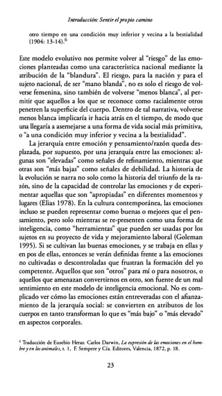 Introducción: Sentir elpropio camino
otro tiempo en una condición muy inferior y vecina a la bestialidad
(1 904: 1 3-14).6
Este modelo evolutivo nos permite volver al "riesgo" de las emo­
ciones planteadas como una característica nacional mediante la
atribución de la "blandura". El riesgo, para la nación y para el
sujeto nacional, de ser "mano blanda'', no es solo el riesgo de vol­
verse femenina, sino también de volverse "menos blanca'', al per­
mitir que aquellos a los que se reconoce como racialmente otros
penetren la superficie del cuerpo. Dentro de tal narrativa, volverse
menos blanca implicaría ir hacia atrás en el tiempo, de modo que
una llegaría a asemejarse a una forma de vida social más primitiva,
o "a una condición muy inferior y vecina a la bestialidad".
La jerarquía entre emoción y pensamiento/razón queda des­
plazada, por supuesto, por una jerarquía entre las emociones: al­
gunas son "elevadas" como señales de refinamiento, mientras que
otras son "más bajas" como señales de debilidad. La historia de
la evolución se narra no solo como la historia del triunfo de la ra­
zón, sino de la capacidad de controlar las emociones y de experi­
mentar aquellas que son "apropiadas" en diferentes momentos y
lugares (Elias 1978). En la cultura contemporánea, las emociones
incluso se pueden representar como buenas o mejores que el pen­
samiento, pero solo mientras se re-presenten como una forma de
inteligencia, como "herramientas" que pueden ser usadas por los
sujetos en su proyecto de vida y mejoramiento laboral (Goleman
1995). Si se cultivan las buenas emociones, y se trabaja en ellas y
en pos de ellas, entonces se verán definidas frente a las emociones
no cultivadas o descontroladas que frustran la formación del yo
competente. Aquellos que son "otros" para mí o para nosotros, o
aquellos que amenazan convertirnos en otro, son fuente de un mal
sentimiento en este modelo de inteligencia emocional. No es com­
plicado ver cómo las emociones están entreveradas con el afianza­
miento de la jerarquía social: se convierten en atributos de los
cuerpos en tanto transforman lo que es "más bajo" o "más elevado"
en aspectos corporales.
6 Traducción de Eusebio Heras: Carlos Darwin, La expresión de las emociones en el hom­
brey en losanimales, t. 1 , F. Sempere y Cía. Editores, Valencia, 1 872, p. 18.
23
 