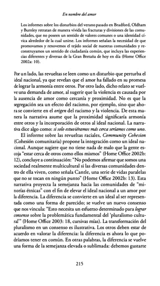 En nombre delamor
Los informes sobre los disturbios del verano pasado en Bradford, Oldham
y Burnley retratan de manera vívida las fracturas y divisiones de las comu­
nidades, que no poseen un sentido de valores comunes o una identidad cí­
vica alrededor de la cual unirse. Los informes señalan la necesidad de que
promovamos y renovemos el tejido social de nuestras comunidades y re­
construyamos un sentido de ciudadanía común, que incluya las experien­
cias diferentes y diversas de la Gran Bretaña de hoy en día (Home Office
2002a: 1 0).
Por un lado, las revueltas se leen como un disturbio que perturba el
ideal nacional, ya que revelan que el amor ha fallado en su promesa
de lograr la armonía entre otros. Por otro lado, dicho relato se vuel­
ve una demanda de amor, al sugerir que la violencia es causada por
la ausencia de amor como cercanía y proximidad. No es que la
segregación sea un efecto del racismo, por ejemplo, sino que aho­
rase convierte en el origen del racismo y la violencia. De esta ma­
nera la narrativa asume que la proximidad significaría armonía
entre otros y la incorporación de otros al ideal nacional. La narra­
tiva dice algo como: si solo estuviéramos más cerca seríamos como uno.
El informe sobre las revueltas raciales, Community Cohesion
(Cohesión comunitaria) propone la integración como un ideal na­
cional. Aunque sugiere que no tiene nada de malo que la gente es­
coja "estar cerca de otros como ellos mismos" (Home Office 2002b:
12), concluye a continuación: "No podemos afirmar que somos una
sociedad realmente multicultural si las diversas comunidades den­
tro de ella viven, como señala Cande, una serie de vidas paralelas
que no se tocan en ningún punto" (Home Office 2002b: 13). Esta
narrativa proyecta la semejanza hacia las comunidades de "mi­
norías étnicas" con el fin de elevar el ideal nacional a un amor por
la diferencia. La diferencia se convierte en un ideal al ser represen­
tada como una forma de parecido; se vuelve un nuevo consenso
que nos vincula: "Esto necesita un esfuerzo determinado para lograr
consenso sobre la problemática fundamental del 'pluralismo cultu­
ral"' (Home Office 2003: 18, cursivas mías). La transformación del
pluralismo en un consenso es ilustrativa. Los otros deben estar de
acuerdo en valorar la diferencia: la diferencia es ahora lo que po­
dríamos tener en común. En otras palabras, la diferencia se vuelve
una forma de la semejanza elevada o sublimada: debemos gustarte
2 1 5
 