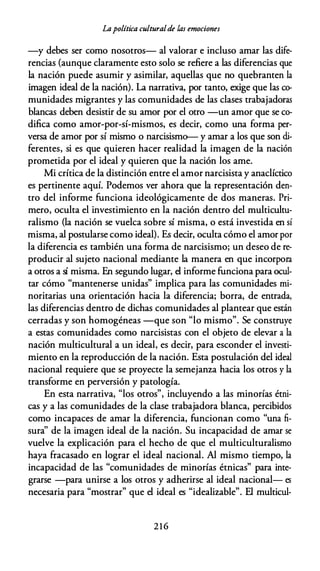Lapolítica culturalde las emociones
-y debes ser como nosotros- al valorar e incluso amar las dife­
rencias (aunque claramente esto solo se refiere a las diferencias que
la nación puede asumir y asimilar, aquellas que no quebranten la
imagen ideal de la nación). La narrativa, por tanto, exige que las co­
munidades migrantes y las comunidades de las clases trabajadoras
blancas deben desistir de su amor por el otro -un amor que se co­
difica como amor-por-sí-mismos, es decir, como una forma per­
versa de amor por sí mismo o narcisismo-- y amar a los que son di­
ferentes, si es que quieren hacer realidad la imagen de la nación
prometida por el ideal y quieren que la nación los ame.
Mi crítica de la distinción entre el amor narcisista y anaclíctico
es pertinente aquí. Podemos ver ahora que la representación den­
tro del informe funciona ideológicamente de dos maneras. Pri­
mero, oculta el investimiento en la nación dentro del multicultu­
ralismo (la nación se vuelca sobre sí misma, o está investida en sí
misma, al postularse como ideal). Es decir, oculta cómo el amor por
la diferencia es también una forma de narcisismo; un deseo de re­
producir al sujeto nacional mediante la manera en que incorpora
a otros a sí misma. En segundo lugar, el informe funciona para ocul­
tar cómo "mantenerse unidas" implica para las comunidades mi­
noritarias una orientación hacia la diferencia; borra, de entrada,
las diferencias dentro de dichas comunidades al plantear que están
cerradas y son homogéneas -que son "lo mismo". Se construye
a estas comunidades como narcisistas con el objeto de elevar a la
nación multicultural a un ideal, es decir, para esconder el investi­
miento en la reproducción de la nación. Esta postulación del ideal
nacional requiere que se proyecte la semejanza hacia los otros y la
transforme en perversión y patología.
En esta narrativa, "los otros", incluyendo a las minorías étni­
cas y a las comunidades de la clase trabajadora blanca, percibidos
como incapaces de amar la diferencia, funcionan como "una fi­
sura'' de la imagen ideal de la nación. Su incapacidad de amar se
vuelve la explicación para el hecho de que el multiculturalismo
haya fracasado en lograr el ideal nacional. Al mismo tiempo, la
incapacidad de las "comunidades de minorías étnicas" para inte­
grarse -para unirse a los otros y adherirse al ideal nacional- es
necesaria para "mostrar" que el ideal es "idealizable". El multicul-
216
 