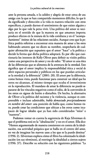 Lapolítica cultural de las emociones
ante la persona amada, o la calidez y alegría de estar cerca de una
amiga con la que se han compartido momentos difíciles, lo que le
da significado y dirección a la vida es nuestra relación con otros
específicos, y puede darnos el sentimiento de que existe alguien y
algo por lo que vale la pena vivir. Una política del amor es nece­
saria en el sentido de que la manera en que amamos importa;
produce efectos en la textura de la vida cotidiana y en el "acompa­
ñamiento" íntimo de las relaciones sociales. Aunque creo que la po­
lítica podría referirse a encontrar otra manera de amar a los otros
habitando amores que no dicen su nombre, sospecharía de cual­
quier afirmación que supusiera que el amor "hace" a la política y
decide la forma que dicha política adoptará. Es por ello que cues­
tionaría los intentos de Kelly Oliver para definir su visión política
como una perspectiva de amor y no de odio: "El amor es una ética
de las diferencias que se alimenta de la aventura de la otredad. Esto
significa que el amor implica la responsabilidad ética y social de
abrir espacios personales y públicos en los que puedan articular­
se la otredad y la diferencia'' (2001 : 20). El amor por la diferencia,
como hemos visto, puede funcionar para construir un ideal que los
otros no alcanzan, al mismo tiempo que oculta el investimiento
en la reproducción. El mandato de amar la diferencia no puede se­
pararse de los vínculos negativos como el odio, de la conversión de
los otros en signos de lesión o disturbio. De hecho, la alternativa
de Oliver a la política del racismo y la violencia, aunque es com­
prensible e incluso admirable, habla demasiado precipitadamente
en nombre del amor. una posición de habla que, como hemos vis­
to, puede crear las condiciones que ubican a los otros como inca­
paces de lograr ideales que ya han sido considerados "míos" o
"nuestros".
Podemos tomar en cuenta la sugerencia de Kaja Silverman de
que el problema está en la "idealización" y no en el amor. Ella dice:
"Hemos argumentado de manera consistente en contra de la ideali­
zación, esa actividad psíquica que se halla en el centro del amor,
en vez de imaginar los nuevos usos a los que se la puede destinar"
(1 996: 2). Silverman explora cómo el filtro ha colonizado la ideali­
zación (en sus términos), al restringir la idealidad a ciertos sujetos
(1996: 37). Describe su solución con las siguientes palabras: "La
2 1 8
 