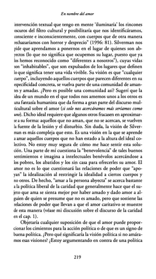 En nombre del amor
intervención textual que tengo en mente 'iluminaría' los rincones
oscuros del filtro cultural y posibilitaría que nos identificáramos,
consciente e inconscientemente, con cuerpos que de otra manera
rechazaríamos con horror y desprecio" (1996: 81). Silverman nos
pide que aprendamos a ponernos en el lugar de quienes son ab­
yectos (lo que no significa que ocupemos su lugar, puesto que ya
los hemos reconocido como "diferentes a nosotros"), cuyas vidas
son "inhabitables", que son expulsados de los lugares que definen
lo que significa tener una vida vivible. Su visión es que "cualquier
cuerpo", incluyendo aquellos cuerpos que parecen diferentes en su
especificidad concreta, se vuelva parte de una comunidad de aman­
tes y amadas. ¿Pero es posible una comunidad así? Sugerí que la
idea de un mundo en el que todos nos amemos unos a los otros es
una fantasía humanista que da forma a gran parte del discurso mul­
ticultural sobre el amor (si solo nos acercáramos más seríamos como
uno). Dicho ideal requiere que algunos otros fracasen en aproximar­
se a su forma: aquellos que no aman, que no se acercan, se vuelven
la fuente de la lesión y el disturbio. Sin duda, la visión de Silver­
man es más compleja que esto. Es una visión en la que se aprende
a amar aquellos cuerpos que no han estado a la altura del ideal co­
lectivo. No estoy muy segura de cómo me hace sentir esta solu­
ción. Una parte de mí cuestiona la "benevolencia" de tales buenos
sentimientos e imagina a intelectuales benévolos acercándose a
los pobres, los abatidos y los si� casa para ofrecerles su amor. El
amor no es lo que cuestionará las relaciones de poder que "apo­
yan" la idealización al restringir la idealidad a ciertos cuerpos y
no otros. De hecho, "amar a la persona abyecta'' se acerca bastante
a la política liberal de la caridad que generalmente hace que el su­
jeto que ama se sienta mejor por haber amado y dado amor a al­
guien de quien se presume que no es amado, pero que sostiene las
relaciones de poder que llevan a que el amor caritativo se muestre
de esta manera (véase mi discusión sobre el discurso de la caridad
en el cap. 1).
Objetaría cualquier suposición de que el amor puede propor­
cionar los cimientos para la acción política o de que es un signo de
buena política. ¿Pero qué significaría la visión política si no amára­
mos esas visiones? ¿Estoy argumentando en contra de una política
219
 