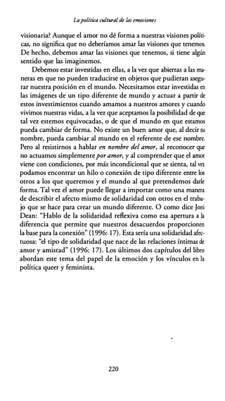 Lapolítica cultural de las emociones
visionaria? Aunque el amor no dé forma a nuestras visiones políti­
cas, no significa que no deberíamos amar las visiones que tenemos.
De hecho, debemos amar las visiones que tenemos, si tiene algún
sentido que las imaginemos.
Debemos estar investidas en ellas, a la v� que abiertas a las ma­
neras en que no pueden traducirse en objetos que pudieran asegu­
rar nuestra posición en el mundo. Necesitamos estar investidas en
las imágenes de un tipo diferente de mundo y actuar a partir de
estos investimientos cuando amamos a nuestros amores y cuando
vivimos nuestras vidas, a la v� que aceptamos la posibilidad de que
tal vez estemos equivocadas, o de que el mundo en que estamos
pueda cambiar de forma. No existe un buen amor que, al decir su
nombre, pueda cambiar al mundo en el referente de ese nombre.
Pero al resistirnos a hablar en nombre del amor, al reconocer que
no actuamos simplementepor amor, y al comprender que el amor
viene con condiciones, por más incondicional que se sienta, tal vcr.
podamos encontrar un hilo o conexión de tipo diferente entre los
otros a los que queremos y el mundo al que pretendemos darle
forma. Tal vez el amor puede llegar a importar como una manera
de describir el afecto mismo de solidaridad con otros en el traba­
jo que se hace para crear un mundo diferente. O como dice Joni
Dean: "Hablo de la solidaridad reflexiva como esa apertura a la
diferencia que permite que nuestros desacuerdos proporcionen
la base para la conexión" (1996: 17). Esta sería una solidaridad afec­
tuosa: "el tipo de solidaridad que nace de las relaciones íntimas de
amor y amistad" (1 996: 17). Los últimos dos capítulos del libro
abordan este tema del papel de la emoción y los vínculos en la
política queer y feminista.
220
 
