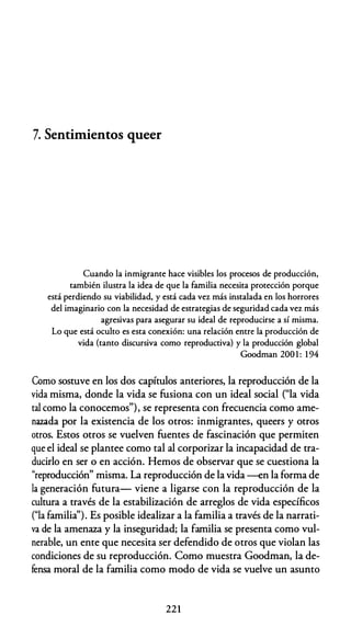 7. Sentimientos queer
Cuando la inmigrante hace visibles los procesos de producción,
también ilustra la idea de que la familia necesita protección porque
está perdiendo su viabilidad, y está cada vez más instalada en los horrores
del imaginario con la necesidad de estrategias de seguridad cada vez más
agresivas para asegurar su ideal de reproducirse a sí misma.
Lo que está oculto es esta conexión: una relación entre la producción de
vida (tanto discursiva como reproductiva) y la producción global
Goodman 200 1 : 1 94
Como sostuve en los dos capítulos anteriores, la reproducción de la
vida misma, donde la vida se fusiona con un ideal social ("la vida
tal como la conocemos"), se representa con frecuencia como ame­
nazada por la existencia de los otros: inmigrantes, queers y otros
otros. Estos otros se vuelven fuentes de fascinación que permiten
que el ideal se plantee como tal al corporizar la incapacidad de tra­
ducirlo en ser o en acción. Hemos de observar que se cuestiona la
"reproducción" misma. La reproducción de la vida --en la forma de
la generación futura- viene a ligarse con la reproducción de la
cultura a través de la estabilización de arreglos de vida específicos
("la familia''). Es posible idealizar a la familia a través de la narrati­
va de la amenaza y la inseguridad; la familia se presenta como vul­
nerable, un ente que necesita ser defendido de otros que violan las
condiciones de su reproducción. Como muestra Goodman, la de­
fensa moral de la familia como modo de vida se vuelve un asunto
221
 