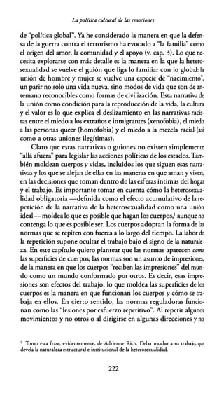 Lapolítica cultural de las emociones
de "política global". Ya he considerado la manera en que la defen­
sa de la guerra contra el terrorismo ha evocado a "la familia'' como
el origen del amor, la comunidad y el apoyo (v. cap. 3). Lo que ne­
cesita explorarse con más detalle es la manera en la que la hetero­
sexualidad se vuelve el guión que liga lo familiar con lo global: la
unión de hombre y mujer se vuelve una especie de "nacimiento'',
un parir no solo una vida nueva, sino modos de vida que son de an­
temano reconocibles como formas de civilización. Esta narrativa de
la unión como condición para la reproducción de la vida, la cultura
y el valor es lo que explica el deslizamiento en las narrativas racis­
tas entre el miedo a los extraños e inmigrantes (xenofobia), el miedo
a las personas queer (homofobia) y el miedo a la mezcla racial (así
como a otras uniones ilegítimas).
Claro que estas narrativas o guiones no existen simplemente
"allá afuera'' para legislar las acciones políticas de los estados. Tam­
bién moldean cuerpos y vidas, incluidos los que siguen esas narra­
tivas y los que se alejan de ellas en las maneras en que aman y viven,
en las decisiones que toman dentro de las esferas íntimas del hogar
y el trabajo. Es importante tomar en cuenta cómo la heterosexua­
lidad obligatoria -definida como el efecto acumulativo de la re­
petición de la narrativa de la heterosexualidad como una unión
ideal- moldea lo que es posible que hagan los cuerpos,1 aunque no
contenga lo que es posible ser. Los cuerpos adoptan la forma de las
normas que se repiten con fuerza a lo largo del tiempo. La labor de
la repetición supone ocultar el trabajo bajo el signo de la naturale­
za. En este capítulo quiero plantear que las normas aparecen como
las superficies de cuerpos; las normas son un asunto de impresiones,
de la manera en que los cuerpos "reciben las impresiones" del mun­
do como un mundo conformado por otros. Es decir, esas impre­
siones son efectos del trabajo; lo que moldea las superficies de los
cuerpos es la manera en que funcionan los cuerpos y cómo se tra­
baja en ellos. En cierto sentido, las normas reguladoras funcio­
nan como las "lesiones por esfuerzo repetitivo". Al repetir algunos
movimientos y no otros o al dirigirse en algunas direcciones y no
1 Tomo esta frase, evidentemente, de Adrienne Rich. Debo mucho a su trabajo, que
devela la naturaleza estructural e institucional de la heterosexualidad.
222
 