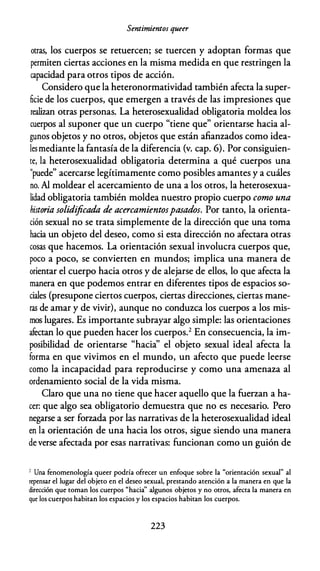 Sentimientos queer
otras, los cuerpos se retuercen; se tuercen y adoptan formas que
permiten ciertas acciones en la misma medida en que restringen la
capacidad para otros tipos de acción.
Considero que la heteronormatividad también afecta la super­
ficie de los cuerpos, que emergen a través de las impresiones que
realizan otras personas. La heterosexualidad obligatoria moldea los
cuerpos al suponer que un cuerpo "tiene que" orientarse hacia al­
gunos objetos y no otros, objetos que están afianzados como idea­
lesmediante la fantasía de la diferencia (v. cap. 6). Por consiguien­
te, la heterosexualidad obligatoria determina a qué cuerpos una
"puede" acercarse legítimamente como posibles amantes y a cuáles
no. Al moldear el acercamiento de una a los otros, la heterosexua­
lidad obligatoria también moldea nuestro propio cuerpo como una
historia solidificada de acercamientospasados. Por tanto, la orienta­
ción sexual no se trata simplemente de la dirección que una toma
hacia un objeto del deseo, como si esta dirección no afectara otras
cosas que hacemos. La orientación sexual involucra cuerpos que,
poco a poco, se convierten en mundos; implica una manera de
orientar el cuerpo hacia otros y de alejarse de ellos, lo que afecta la
manera en que podemos entrar en diferentes tipos de espacios so­
ciales (presupone ciertos cuerpos, ciertas direcciones, ciertas mane­
ras de amar y de vivir), aunque no conduzca los cuerpos a los mis­
mos lugares. Es importante subrayar algo simple: las orientaciones
afectan lo que pueden hacer los cuerpos.2 En consecuencia, la im­
posibilidad de orientarse "hacia'' el objeto sexual ideal afecta la
forma en que vivimos en el mundo, un afecto que puede leerse
como la incapacidad para reproducirse y como una amenaza al
ordenamiento social de la vida misma.
Claro que una no tiene que hacer aquello que la fuerzan a ha­
cer: que algo sea obligatorio demuestra que no es necesario. Pero
negarse a ser forzada por las narrativas de la heterosexualidad ideal
en la orientación de una hacia los otros, sigue siendo una manera
de verse afectada por esas narrativas: funcionan como un guión de
1 Una fenomenología queer podría ofrecer un enfoque sobre la "orientación sexual" al
repensar el lugar del objeto en el deseo sexual, prestando atención a la manera en que la
dirección que toman los cuerpos "hacia'' algunos objetos y no otros, afecta la manera en
que los cuerpos habitan los espacios y los espacios habitan los cuerpos.
223
 
