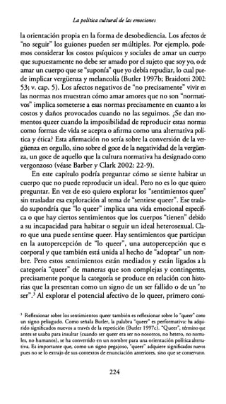 Lapolítica cultural de las emociones
la orientación propia en la forma de desobediencia. Los afectos de
"no seguir" los guiones pueden ser múltiples. Por ejemplo, pode­
mos considerar los costos psíquicos y sociales de amar un cuerpo
que supuestamente no debe ser amado por el sujeto que soy yo, ode
amar un cuerpo que se "suponía'' que yo debía repudiar, lo cual pue­
de implicar vergüenza y melancolía (Butler 1997b; Braidotti 2002:
53; v. cap. 5). Los afectos negativos de "no precisamente" vivir en
las normas nos muestran cómo amar amores que no son "normati­
vos" implica someterse a esas normas precisamente en cuanto a los
costos y daños provocados cuando no las seguimos. ¿Se dan mo­
mentos queer cuando la imposibilidad de reproducir estas normas
como formas de vida se acepta o afirma como una alternativa polí­
tica y ética? Esta afirmación no sería sobre la conversión de la ver­
güenza en orgullo, sino sobre el goce de la negatividad de la vergüen­
za, un goce de aquello que la cultura normativa ha designado como
vergonzoso (véase Barber y Clark 2002: 22-9).
En este capítulo podría preguntar cómo se siente habitar un
cuerpo que no puede reproducir un ideal. Pero no es lo que quiero
preguntar. En vez de eso quiero explorar los "sentimientos queer"
sin trasladar esa exploración al tema de "sentirse queer". Ese trasla­
do supondría que "lo queer" implica una vida emocional específi­
ca o que hay ciertos sentimientos que los cuerpos "tienen" debido
a su incapacidad para habitar o seguir un ideal heterosexual. Cla­
ro que una puede sentirse queer. Hay sentimientos que participan
en la autopercepción de "lo queer", una autopercepción que es
corporal y que también está unida al hecho de "adoptar" un nom­
bre. Pero estos sentimientos están mediados y están ligados a la
categoría "queer" de maneras que son complejas y contingentes,
precisamente porque la categoría se produce en relación con histo­
rias que la presentan como un signo de un ser fallido o de un "no
ser".3 Al explorar el potencial afectivo de lo queer, primero consi-
3 Reflexionar sobre los sentimientos queer también es reflexionar sobre lo "queer" como
un signo peliagudo. Como señala Butler, la palabra "queer" es performativa: ha adqui­
rido significados nuevos a través de la repetición (Butler 1 997c). "Queer", término que
antes se usaba para insultar (cuando ser queer era ser no nosotros, no hetera, no norma­
les, no humanos), se ha convertido en un nombre para una orientación política alterna­
tiva. Es importante que, como un signo pegajoso, "queer" adquiere significados nuevos
pues no se lo extrajo de sus contextos de enunciación anteriores, sino que se conservaron.
224
 