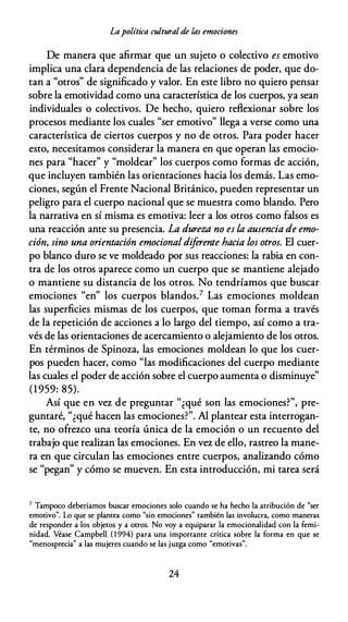 Lapolítica cultural de las emociones
De manera que afirmar que un sujeto o colectivo es emotivo
implica una clara dependencia de las relaciones de poder, que do­
tan a "otros" de significado y valor. En este libro no quiero pensar
sobre la emotividad como una característica de los cuerpos, ya sean
individuales o colectivos. De hecho, quiero reflexionar sobre los
procesos mediante los cuales "ser emotivo" llega a verse como una
característica de ciertos cuerpos y no de otros. Para poder hacer
esto, necesitamos considerar la manera en que operan las emocio­
nes para "hacer" y "moldear" los cuerpos como formas de acción,
que incluyen también las orientaciones hacia los demás. Las emo­
ciones, según el Frente Nacional Británico, pueden representar un
peligro para el cuerpo nacional que se muestra como blando. Pero
la narrativa en sí misma es emotiva: leer a los otros como falsos es
una reacción ante su presencia. La dureza no es la ausencia de emo­
ción, sino una orientación emocionaldiferente hacia los otros. El cuer­
po blanco duro se ve moldeado por sus reacciones: la rabia en con­
tra de los otros aparece como un cuerpo que se mantiene alejado
o mantiene su distancia de los otros. No tendríamos que buscar
emociones "en" los cuerpos blandos.7 Las emociones moldean
las superficies mismas de los cuerpos, que toman forma a través
de la repetición de acciones a lo largo del tiempo, así como a tra­
vés de las orientaciones de acercamiento o alejamiento de los otros.
En términos de Spinoza, las emociones moldean lo que los cuer­
pos pueden hacer, como "las modificaciones del cuerpo mediante
las cuales el poder de acción sobre el cuerpo aumenta o disminuye"
(1959: 85).
Así que en vez de preguntar "¿qué son las emociones?", pre­
guntaré, "¿qué hacen las emociones?". Al plantear esta interrogan­
te, no ofrezco una teoría única de la emoción o un recuento del
trabajo que realizan las emociones. En vez de ello, rastreo la mane­
ra en que circulan las emociones entre cuerpos, analizando cómo
se "pegan" y cómo se mueven. En esta introducción, mi tarea será
7 Tampoco deberíamos buscar emociones solo cuando se ha hecho la atribución de "ser
emotivo". Lo que se plantea como "sin emociones" también las involucra, como maneras
de responder a los objetos y a otros. No voy a equiparar la emocionalidad con la femi­
nidad. Véase Campbell ( 1 994) para una importante crítica sobre la forma en que se
"menosprecia" a las mujeres cuando se las juzga como "emotivas".
24
 