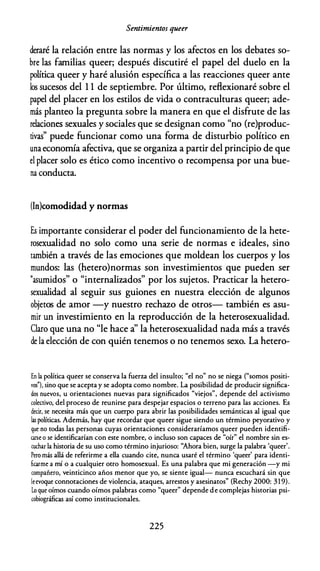Sentimientos queer
deraré la relación entre las normas y los afectos en los debates so­
bre las familias queer; después discutiré el papel del duelo en la
política queer y haré alusión específica a las reacciones queer ante
los sucesos del 1 1 de septiembre. Por último, reflexionaré sobre el
papel del placer en los estilos de vida o contraculturas queer; ade­
más planteo la pregunta sobre la manera en que el disfrute de las
relaciones sexuales y sociales que se designan como "no (re)produc­
tivas" puede funcionar como una forma de disturbio político en
una economía afectiva, que se organiza a partir del principio de que
el placer solo es ético como incentivo o recompensa por una bue­
na conducta.
(In)comodidad y normas
Es importante considerar el poder del funcionamiento de la hete­
rosexualidad no solo como una serie de normas e ideales, sino
también a través de las emociones que moldean los cuerpos y los
mundos: las (hetero)normas son investimientos que pueden ser
"asumidos" o "internalizados" por los sujetos. Practicar la hetero­
sexualidad al seguir sus guiones en nuestra elección de algunos
objetos de amor -y nuestro rechazo de otros- también es asu­
mir un investimiento en la reproducción de la heterosexualidad.
Claro que una no "le hace a' la heterosexualidad nada más a través
de la elección de con quién tenemos o no tenemos sexo. La hetero-
En la política queer se conserva la fuerza del insulto; "el no" no se niega ("somos positi­
vos"), sino que se acepta y se adopta como nombre. La posibilidad de producir significa­
dos nuevos, u orientaciones nuevas para significados "viejos", depende del activismo
colectivo, del proceso de reunirse para despejar espacios o terreno para las acciones. Es
decir, se necesita más que un cuerpo para abrir las posibilidades semánticas al igual que
las políticas. Además, hay que recordar que queer sigue siendo un término peyorativo y
que no todas las personas cuyas orientaciones consideraríamos queer pueden identifi­
carse o se identificarían con este nombre, o incluso son capaces de "oír" el nombre sin es­
cuchar la historia de su uso como término injurioso: ''Ahora bien, surge la palabra 'queer'.
Pero más allá de referirme a ella cuando cite, nunca usaré el término 'queer' para identi­
ficarme a mí o a cualquier otro homosexual. Es una palabra que mi generación -y mi
compañero, veinticinco años menor que yo, se siente igual- nunca escuchará sin que
leevoque connotaciones de violencia, ataques, arrestos y asesinatos" (Rechy 2000: 3 1 9).
Lo que oímos cuando oímos palabras como "queer" depende de complejas historias psi­
cobiográficas así como institucionales.
225
 