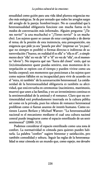 Lapolítica culturalde las emociones
sexualidad como guión para una vida ideal plantea exigencias mu­
cho más enérgicas. Se da por sentado que todos los arreglos surgen
del arreglo de la pareja: hombre/mujer. No es casualidad que la
heterosexualidad obligatoria funcione con mucha fuerza en los
modos de conversación más informales. Alguien pregunta: "¿Tie­
nes novio?" (a una muchacha) o "¿Tienes novia?" (a un mucha­
cho). Los sujetos queer se cansan de estar corrigiendo y de desviar
el tema; de la presión de esta insistencia, esta presuposición, esta
exigencia que pide ya sea "pasarla por alto" (expresar un "yo paso",
que no siempre es posible) o formas directas o indirectas de au­
torrevelación ("bueno, en realidad él es ella'' o "ella es él", o simple­
mente decir "ella'' en vez de "él" o "él" en vez de "ella'', en el momen­
to "obvio"). No importa qué tan "fuera del closet" estés, qué tan
(in)cómodamente queer puedas sentirte, esos momentos de in­
terpelación se repiten con el tiempo y pueden vivirse como una
herida corporal; son momentos que posicionan a los sujetos queer
como sujetos fallidos en su incapacidad para vivir de acuerdo con
el "mira, tú también" de la autonarración heterosexual. La cotidia­
neidad de la heterosexualidad obligatoria es también su afecti­
vidad, que está envuelta en ceremonias (nacimiento, matrimonio,
muerte) que unen a las familias, y en un investimiento continuo en
la sentimentalidad de la amistad y el romance. Claro que esa sen­
timentalidad está profundamente insertada en la cultura pública
así como en la privada, pues los relatos de romance heterosexual
proliferan como si fueran asuntos de interés humano. Como sos­
tienen Lauren Berlant y Michael Warner: "La heterosexualidad
nacional es el mecanismo mediante el cual una cultura nacional
central puede imaginarse como el espacio esterilizado de un sentir
sentimental" (2000: 313).
Podemos considerar el espacio esterilizado como una zona de
confort. La normatividad es cómoda para quienes pueden habi­
tarla. La palabra "confort" sugiere bienestar y satisfacción, pero
también comodidad y soltura. Seguir las reglas de la heterosexua­
lidad es estar cómoda en un mundo que, como espejo, me devuelve
226
 