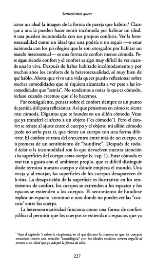 Sentimientos queer
como un ideal la imagen de la forma de pareja que habito.4 Claro
que a una la pueden hacer sentir incómoda por habitar un ideal.
A una pueden incomodarla con sus propios conforts. Ver la hete­
rosexualidad como un ideal que una podría o no seguir -o estar
incómoda con los privilegios que le son otorgados por habitar un
mundo heterosexual- es una forma de confort menos cómoda. Pe­
ro sigue siendo confort y el confort es algo muy difícil de ver cuan­
do una lo vive. Después de haber habitado incómodamente y por
muchos años los conforts de la heterosexualidad, sé muy bien de
qué hablo. Ahora que vivo una vida queer puedo reflexionar sobre
muchas comodidades que ni siquiera alcanzaba a ver pese a las in­
comodidades que "sentía''. No tendemos a notar lo que es cómodo,
incluso cuando creemos que sí lo hacemos.
Por consiguiente, pensar sobre el confort siempre es un punto
de partida útil para reflexionar. Así que pensemos en cómo se siente
estar cómoda. Digamos que te hundes en un sillón cómodo. Vean
que ya transferí el afecto a un objeto ("es cómodo"). Pero el con­
fon se refiere al ajuste entre el cuerpo y el objeto: mi sillón cómodo
puede no serlo para ti, que tienes un cuerpo con una forma dife­
rente. El confort se trata del encuentro entre más de un cuerpo, es
la promesa de un sentimiento de "hundirse". Después de todo,
el dolor o la incomodidad son lo que devuelven nuestra atención
a las superficies del cuerpo como cuerpo {v. cap. 1). Estar cómoda es
estar tan a gusto con el ambiente propio, que es difícil distinguir
dónde termina nuestro cuerpo y dónde empieza el mundo. Una
encaja y, al encajar, las superficies de los cuerpos desaparecen de
la vista. La desaparición de la superficie es ilustrativa: en los sen­
timientos de confort, los cuerpos se extienden a los espacios y los
espácios se extienden a los cuerpos. El sentimiento de hundirse
implica un espacio continuo o uno donde no puedes ver las "cos­
turas" entre los cuerps.
La heteronormatividad funciona como una forma de confort
público al permitir que los cuerpos se extiendan a espacios que ya
' Véase el capítulo 5 sobre la vergüenza, en el que discuto la manera en que los cuerpos
normativos tienen una relación "tautológica" con los ideales sociales: sienten orgullo al
11Cercarse a un idealqueya adoptó laforma de ellos.
227
 