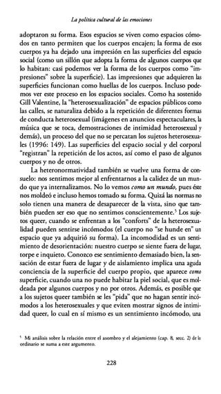 Lapolítica cultural de las emociones
adoptaron su forma. Esos espacios se viven como espacios cómo­
dos en tanto permiten que los cuerpos encajen; la forma de esos
cuerpos ya ha dejado una impresión en las superficies del espacio
social (como un sillón que adopta la forma de algunos cuerpos que
lo habitan: casi podemos ver la forma de los cuerpos como "im­
presiones" sobre la superficie). Las impresiones que adquieren las
superficies funcionan como huellas de los cuerpos. Incluso pode­
mos ver este proceso en los espacios sociales. Como ha sostenido
Gill Valentine, la "heterosexualización" de espacios públicos como
las calles, se naturaliza debido a la repetición de diferentes formas
de conducta heterosexual (imágenes en anuncios espectaculares, la
música que se toca, demostraciones de intimidad heterosexual y
demás), un proceso del que no se percatan los sujetos heterosexua­
les (1 996: 149). Las superficies del espacio social y del corporal
"registran" la repetición de los actos, así como el paso de algunos
cuerpos y no de otros.
La heteronormatividad también se vuelve una forma de con­
suelo: nos sentimos mejor al enfrentarnos a la calidez de un mun­
do que ya internalizamos. No lo vemos como un mundo, pues éste
nos moldeó e incluso hemos tomado su forma. Quizá las normas no
solo tienen una manera de desaparecer de la vista, sino que tam­
bién pueden ser eso que no sentimos conscientemente.5 Los suje­
tos queer, cuando se enfrentan a los "conforts" de la heterosexua­
lidad pueden sentirse incómodos (el cuerpo no "se hunde en" un
espacio que ya adquirió su forma). La incomodidad es un senti­
miento de desorientación: nuestro cuerpo se siente fuera de lugar,
torpe e inquieto. Conozco ese sentimiento demasiado bien, la sen­
sación de estar fuera de lugar y de aislamiento implica una aguda
conciencia de la superficie del cuerpo propio, que aparece como
superficie, cuando una no puede habitar la piel social, que es mol­
deada por algunos cuerpos y no por otros. Además, es posible que
a los sujetos queer también se les "pida'' que no hagan sentir incó­
modos a los heterosexuales y que eviten mostrar signos de intimi­
dad queer, lo cual en sí mismo es un sentimiento incómodo, una
5 Mi análisis sobre la relación entre el asombro y el alejamiento (cap. 8, secc. 2) de lo
ordinario se suma a este argumento.
228
 
