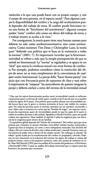 Sentimientos queer
restricción a lo que una puede hacer con su propio cuerpo, y con
el cuerpo de otra persona, en el espacio social.6 Para algunos cuer­
pos la disponibilidad del confort y la carga del ocultamiento pue­
de depender del trabajo de otros. El confort puede funcionar co­
mo una forma de "fetichismo del sentimiento": algunos cuerpos
pueden "tener" confort solo como un efecto del trabajo de otros, y
el trabajo mismo se oculta a la vista.7
Por consiguiente, la teoría queer tiene muy buenas razones para
definirse no solo como antiheteronormativa, sino como antinor­
mativa. Como sostienen Tim Dean y Christopher Lane, la teoría
queer "defiende una política que se basa en la resistencia a todas
las normas" (2001 : 7). Es importante recordar que la heteronor­
matividad se refiere a más que la simple presuposición de que es
normal ser heterosexual. La "norma'' es reguladora y se apoya en un
"ideal" que asocia la conducta sexual con otras formas de conduc­
ta. Por ejemplo, podemos considerar cómo la restricción del ob­
jeto de amor no se trata simplemente de la conveniencia de cual­
quier unión heterosexual. La pareja debe "hacer buena pareja'' (un
juicio que con frecuencia parte de supuestos de clase y raza sobre
la importancia de "empatar" los antecedentes de quienes integran la
pareja) y debería excluir a otros del terreno de la intimidad sexual
6 Claro que los sujeros heterosexuales pueden sentir incomodidad cuando se enfrentan
a las personas queer y a formas de unión queer, cuando se da el caso de que no se pueden
ocultar los signos de lo queer. Una política queer podría abrazar esta incomodidad: po­
dría buscar hacer que la gente se sintiera incómoda al hacer más visibles los cuerpos
queer. No rodas las personas queer se sentirán cómodas con ese mandara: incomodar a
otros. Sobre codo si comamos en cuenta que las "familias de origen" son espacios crucia­
les para las experiencias queer de incomodidad, puede ser que los signos de lo queer se
oculten en nombre del amor o del cuidado. Agradezco a NicoleVirrelone, quien me ayudó
a aclarar este argumento. Véase también el capítulo 5 sobre la vergüenza para una discu­
sión de la vergüenza queer dentro de las familias.
· El capitalismo global depende del "fetiche del sentimiento" del confort: para que otras
personas que consumen se sientan cómodas, otras deben trabajar mucho, incluyendo a
la gente que hace la limpieza, así como a otros trabajadores manuales. Esta división del
trabajo y del ocio (como la división entre trabajo intelectual y manual) funciona como un
instrumento de poder entre y dentro de los estados nación. Sin embargo, la relación "de
trabajo" queda oculta por la transformación del confort en propiedad y derecho. Pode­
mos ver esro claramente en la industria del turismo: los signos del trabajo se retiran del
producro mismo, como en los paquetes turísticos, como una manera de aumentar su va­
lor. Véase McC!intock (1 995) para una análisis de la creación del productos y el fetichismo,
y Hotchschild (1983: 7) para un análisis del trabajo emocional que se requiere para dar
bienestar a las personas que consumen.
229
 