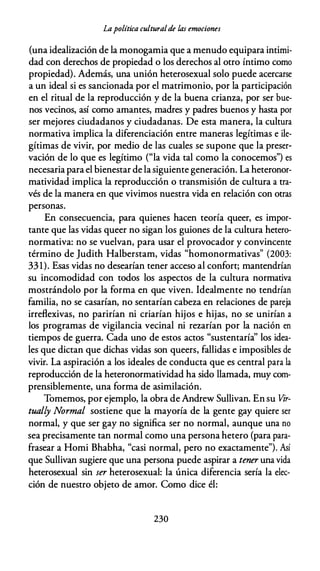 Lapolítica culturalde las emociones
(una idealización de la monogamia que a menudo equipara intimi­
dad con derechos de propiedad o los derechos al otro íntimo como
propiedad). Además, una unión heterosexual solo puede acercarse
a un ideal si es sancionada por el matrimonio, por la participación
en el ritual de la reproducción y de la buena crianza, por ser bue­
nos vecinos, así como amantes, madres y padres buenos y hasta por
ser mejores ciudadanos y ciudadanas. De esta manera, la cultura
normativa implica la diferenciación entre maneras legítimas e ile­
gítimas de vivir, por medio de las cuales se supone que la preser­
vación de lo que es legítimo ("la vida tal como la conocemos") es
necesaria para el bienestar de la siguiente generación. La heteronor­
matividad implica la reproducción o transmisión de cultura a tra­
vés de la manera en que vivimos nuestra vida en relación con otras
personas.
En consecuencia, para quienes hacen teoría queer, es impor­
tante que las vidas queer no sigan los guiones de la cultura hetero­
normativa: no se vuelvan, para usar el provocador y convincente
término de Judith Halberstam, vidas "homonormativas" (2003:
331). Esas vidas no desearían tener acceso al confort; mantendrían
su incomodidad con todos los aspectos de la cultura normativa
mostrándolo por la forma en que viven. Idealmente no tendrían
familia, no se casarían, no sentarían cabeza en relaciones de pareja
irreflexivas, no parirían ni criarían hijos e hijas, no se unirían a
los programas de vigilancia vecinal ni rezarían por la nación en
tiempos de guerra. Cada uno de estos actos "sustentaría'' los idea­
les que dictan que dichas vidas son queers, fallidas e imposibles de
vivir. La aspiración a los ideales de conducta que es central para la
reproducción de la heteronormatividad ha sido llamada, muy com­
prensiblemente, una forma de asimilación.
Tomemos, por ejemplo, la obra de Andrew Sullivan. En su Vir­
tually Normal sostiene que la mayoría de la gente gay quiere ser
normal, y que ser gay no significa ser no normal, aunque una no
sea precisamente tan normal como una persona hetero (para para­
frasear a Homi Bhabha, "casi normal, pero no exactamente"). Así
que Sullivan sugiere que una persona puede aspirar a tener una vida
heterosexual sin ser heterosexual: la única diferencia sería la elec­
ción de nuestro objeto de amor. Como dice él:
230
 
