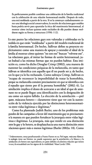 Sentimientos queer
Es perfectamente posible combinar una celebración de la familia tradicional
con la celebración de una relación homosexual estable. Después de todo,
una está moldeada a partir de la otra. Si se la construye cuidadosamente co­
mo una ideología social conservadora, la noción de relaciones gays estables
hasta podría servir para apuntalar la ética del matrimonio heterosexual, al
mostrar cómo incluso quienes están excluidos de ella pueden desear mol­
dearse según su forma y estructura ( 1 996: 1 12).
En este punto las relaciones gays son valoradas y celebradas en la
medida en que están "moldeadas" a partir del modelo tradicional de
la familia heterosexual. De hecho, Sullivan define su proyecto ex­
plícitamente como una manera de apoyar y extender el ideal de la
familia al mostrar cómo quienes "no son eso" buscan "volverse eso".
Las relaciones gays, al imitar las formas de unión heterosexual, ju­
ran lealtad a las mismas formas que no pueden habitar. Esta imi­
tación es, como ha dicho Douglas Crimp (2002), una manera de
mantener las condiciones psíquicas de la melancolía, en tanto que
Sullivan se identifica con aquello que él no puede ser y, de hecho,
con lo que ya lo ha rechazado. Como subraya Crimp, Sullivan es
"incapaz de reconocer la imposibilidad de tratar la homofobia,
porque su melancolía consiste precisamente en que se identifica con
el repudio que siente por él la persona homófoba" (2002: 6). La
asimilación implica el deseo de acercarse a un ideal al que de ante­
mano no se puede llegar; una identificación con la designación de
una como un sujeto fallido. La elección de la asimilación -piel
queer, máscaras hetero- claramente tiene que ver con la susten­
tación de la violencia ejercida por las distinciones heteronormati­
vas entre vidas legítimas e ilegítimas.8
Como ha planteado Judith Butler, uno de los problemas más
grandes de las campañas a favor del matrimonio gay es precisamen­
te la manera en que pueden fortalecer la jerarquía entre vidas legí­
timas e ilegítimas. La jerarquía, más que residir en una distinción
entre lo gay y lo hetero, se desplazahacia una nueva distinción entre
relaciones queer más o menos legítimas (Butler 2002a: 1 8). Como
' Evidentemente, esroy parafraseando a Frantz Fanon en su Piel negra, máscaras blancas.
La analogía tiene sus límites: no puede suponerse que la asimilación a lo blanco y la
asimilación a lo hetero son equivalentes, en parte debido a la distinta relación que tienen
la raza y la sexualidad con los signos de la visibilidad. Véase Lorde 1 984.
23 1
 