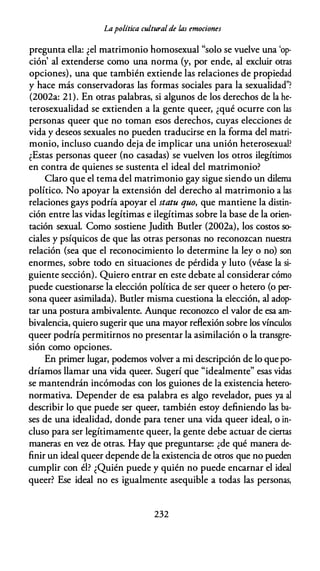 Lapolítica culturalde las emociones
pregunta ella: ¿el matrimonio homosexual "solo se vuelve una 'op­
ción' al extenderse como una norma (y, por ende, al excluir otras
opciones), una que también extiende las relaciones de propiedad
y hace más conservadoras las formas sociales para la sexualidad"?
(2002a: 21). En otras palabras, si algunos de los derechos de la he­
terosexualidad se extienden a la gente queer, ¿qué ocurre con las
personas queer que no toman esos derechos, cuyas elecciones de
vida y deseos sexuales no pueden traducirse en la forma del matri­
monio, incluso cuando deja de implicar una unión heterosexual?
¿Estas personas queer (no casadas) se vuelven los otros ilegítimos
en contra de quienes se sustenta el ideal del matrimonio?
Claro que el tema del matrimonio gay sigue siendo un dilema
político. No apoyar la extensión del derecho al matrimonio a las
relaciones gays podría apoyar el statu quo, que mantiene la distin­
ción entre las vidas legítimas e ilegítimas sobre la base de la orien­
tación sexual. Como sostiene Judith Butler (2002a), los costos so­
ciales y psíquicos de que las otras personas no reconozcan nuestra
relación (sea que el reconocimiento lo determine la ley o no) son
enormes, sobre todo en situaciones de pérdida y luto (véase la si­
guiente sección). Quiero entrar en este debate al considerar cómo
puede cuestionarse la elección política de ser queer o hetera (o per­
sona queer asimilada). Butler misma cuestiona la elección, al adop­
tar una postura ambivalente. Aunque reconozco el valor de esa am­
bivalencia, quiero sugerir que una mayor reflexión sobre los vínculos
queer podría permitirnos no presentar la asimilación o la transgre­
sión como opciones.
En primer lugar, podemos volver a mi descripción de lo que po­
dríamos llamar una vida queer. Sugerí que "idealmente" esas vidas
se mantendrán incómodas con los guiones de la existencia hetero­
normativa. Depender de esa palabra es algo revelador, pues ya al
describir lo que puede ser queer, también estoy definiendo las ba­
ses de una idealidad, donde para tener una vida queer ideal, o in­
cluso para ser legítimamente queer, la gente debe actuar de ciertas
maneras en vez de otras. Hay que preguntarse: ¿de qué manera de­
finir un ideal queer depende de la existencia de otros que no pueden
cumplir con él? ¿Quién puede y quién no puede encarnar el ideal
queer? Ese ideal no es igualmente asequible a todas las personas,
232
 