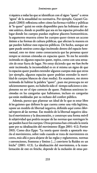 Sentimientos queer
ni siquiera a todas las que se identifican con el signo "queer" u otros
"signos" de la sexualidad no normativa. Por ejemplo, Gayatri Go­
pinath (2003) reflexiona sobre cómo las formas visibles y públicas
de "lo queer" quizá no están disponibles para las lesbianas del su­
reste asiático, donde es posible que sea en los espacios privados del
hogar donde los cuerpos puedan explorar placeres homoeróticos.
Su argumento muestra cómo los cuerpos queer tienen un acceso
distinto a las formas de cultura públicas, que afectan la manera en
que pueden habitar esos espacios públicos. De hecho, aunque ser
queer puede sentirse como algo incómodo dentro del espacio hete­
rosexual, esto no tiene como consecuencia que las personas queer
siempre se sientan cómodas en espacios queer. Yo me he sentido
incómoda en algunos espacios queer, repito, como con una sensa­
ción de estar fuera de lugar. No estoy diciendo que me han hecho
sentir incómoda; la incomodidad es en sí misma un signo de que
los espacios queer pueden extender algunos cuerpos más que otros
(por ejemplo, algunos espacios queer podrían extender la movi­
lidad de cuerpos blancos de clase media). En ocasiones, me siento
incómoda de habitar la palabra "queer", pues me preocupa no ser
suficientemente queer, no haberlo sido el tiempo suficiente o sim­
plemente no ser el tipo correcto de queer. Podemos sentirnos in­
cómodas en las categorías que habitamos, incluso en categorías
que están moldeadas por su rechazo del confort público.
Además, parece que plantear un ideal de lo que es estar libre
de los guiones que definen lo que cuenta como una vida legítima,
supone un modelo de libertad negativo, definido aquí como liber­
tadrespecto de las normas. Ese modelo de la libertad negativo idea­
liza el movimiento y la desconexión, y construye una forma móvil
de subjetividad que podría escapar de las normas que restringen lo
que pueden hacer los cuerpos. Otras personas han criticado la teoría
queer por su idealización del movimiento (Epps 2001: 412; Fonier
2003). Como dice Epps: "La teoría queer tiende a apostarle mu­
cho al movimiento, sobre todo cuando se trata de movimiento en
contra, más allá o para alejarse de las reglas y reglamentos, normas
y convenciones, fronteras y límites [...] convierte la fluidez en un
fetiche" (2001 : 413). La idealización del movimiento, o la trans­
formación de este en fetiche, depende de la exclusión de otras per-
233
 