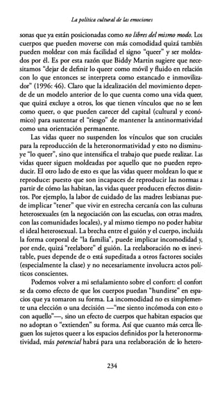 Lapolítica cultural de las emociones
sonas que ya están posicionadas como no libres delmismo modo. Los
cuerpos que pueden moverse con más comodidad quizá también
pueden moldear con más facilidad el signo "queer" y ser moldea­
dos por él. Es por esta razón que Biddy Martin sugiere que nece­
sitamos "dejar de definir lo queer como móvil y fluido en relación
con lo que entonces se interpreta como estancado e inmoviliza­
dor" (1996: 46). Claro que la idealización del movimiento depen­
de de un modelo anterior de lo que cuenta como una vida queer,
que quizá excluye a otros, los que tienen vínculos que no se leen
como queer, o que pueden carecer del capital (cultural y econó­
mico) para sustentar el "riesgo" de mantener la antinormatividad
como una orientación permanente.
Las vidas queer no suspenden los vínculos que son cruciales
para la reproducción de la heteronormatividad y esto no disminu­
ye "lo queer", sino que intensifica el trabajo que puede realizar. Las
vidas queer siguen moldeadas por aquello que no pueden repro­
ducir. El otro lado de esto es que las vidas queer moldean lo que se
reproduce: puesto que son incapaces de reproducir las normas a
partir de cómo las habitan, las vidas queer producen efectos distin­
tos. Por ejemplo, la labor de cuidado de las madres lesbianas pue­
de implicar "tener" que vivir en estrecha cercanía con las culturas
heterosexuales {en la negociación con las escuelas, con otras madres,
con las comunidades locales), y al mismo tiempo no poder habitar
el ideal heterosexual. La brecha entre el guión y el cuerpo, incluida
la forma corporal de "la familia", puede implicar incomodidad y,
por ende, quizá "reelabore" el guión. La reelaboración no es inevi­
table, pues depende de o está supeditada a otros factores sociales
{especialmente la clase) y no necesariamente involucra actos polí­
ticos conscientes.
Podemos volver a mi señalamiento sobre el confort: el confort
se da como efecto de que los cuerpos puedan "hundirse" en espa­
cios que ya tomaron su forma. La incomodidad no es simplemen­
te una elección o una decisión -"me siento incómoda con esto o
con aquello"-, sino un efecto de cuerpos que habitan espacios que
no adoptan o "extienden" su forma. Así que cuanto más cerca lle­
guen los sujetos queer a los espacios definidos por la heteronorma­
tividad, más potencial habrá para una reelaboración de lo hetera-
234
 