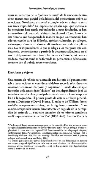 Introducción: Sentir elpropio camino
situar mi recuento de la "política cultural" de la emoción dentro
de un marco muy parcial de la historia del pensamiento sobre las
emociones. No ofrezco una reseña completa de esta historia, sería
una tarea imposible.8 Es importante señalar aquí que incluso si
las emociones han estado subordinadas a otras facultades, se han
mantenido en el centro de la historia intelectual. Como lectora de
esta historia, me ha agobiado la manera en que las emociones han
sido un escollo para los filósofos, teóricos culturales, psicólogos,
sociólogos, asícomo para los estudiosos de una serie de disciplinas
más. No es sorprendente: lo que se relega a los márgenes está con
frecuencia, como sabemos a partir de la deconstrucción, justo en el
centro del pensamiento mismo. Frente a esta historia, mi tarea es
modesta: mostrar cómo se ha formado mi pensamiento debido a mi
contacto con el trabajo sobre emociones.
Emociones y objetos
Una manera de reflexionar acerca de esta historia del pensamiento
sobre las emociones es considerar el debate sobre la relación entre
emoción, sensación corporal y cognición.9 Puede decirse que
las teorías de la emoción se "dividen" en dos, dependiendo de si las
emociones se vinculan principalmente a las sensaciones corpora­
les o a la cognición. El primer punto de vista se atribuye general­
mente a Descartes y David Hume. El trabajo de William James
también lo representaría bien, con la siguiente afirmación: "Los
cambios corporales vienen directamente en seguida de la percep­
ción del estímulo . . . y nuestra sensación de los mismos cambios a
medida que ocurren es la emoción" (1 890: 449). La emoción es la
8 Puedo sugerir los siguientes textos que para mí fueron útiles. Para una antología inter­
disciplinaria sobre las emociones, ver Lewis y Haviland 1 993. Para un enfoque interdisci­
plinario de las emociones, ver Lupton 1 998. Para una revisión de enfoques psicológicos,
ver Strongman 2003. Para antologías sociológicas sobre emociones, ver Kemper 1 990 y
Bendelow y Williams 1 998. Para una antología filosófica, ver Solomon 2003. Y para un
enfoque histórico del tema, ver Reddy 200 1 .
9 El análisis que hago en este párrafo simplifica el debate en aras de la discusión. Tendría
que reconocer que el significado de cada uno de estos términos cruciales -sensación,
emoción, afecto, cognición y percepción- está en disputa tanto entre las disciplinas
como al interior de las mismas.
25
 