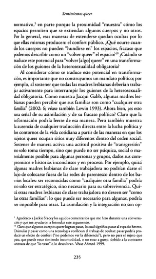 Sentimientos queer
normativo,9 en parte porque la proximidad "muestra" cómo los
espacios permiten que se extiendan algunos cuerpos y no otros.
Por lo general, esas maneras de extenderse quedan ocultas por lo
que ellas mismas producen: el confort público. ¿Qué ocurre cuan­
do los cuerpos no pueden "hundirse en" los espacios, fracaso que
podemos describir como un "volver queer" el espacio?10 ¿Cuándo se
traduce este potencial para"volver [algo] queer" en una transforma­
ción de los guiones de la heterosexualidad obligatoria?
Al considerar cómo se traduce este potencial en transforma­
ción, es importante que no construyamos un mandato político; por
ejemplo, al sostener que todas las madres lesbianas deberían traba­
jar activamente para interrumpir los guiones de la heterosexuali­
dad obligatoria. Como muestra Jacqui Gabb, algunas madres les­
bianas pueden percibir que sus familias son como "cualquier otra
familia'' (2002: 6; véase también Lewin 1993). Ahora bien, ¿es esto
una señal de su asimilación y de su fracaso político? Claro que la
información podría leerse de esa manera. Pero también muestra
la ausencia de cualquier traducción directa entre la lucha política y
los contornos de la vida cotidiana a partir de las maneras en que los
sujetos queer ocupan sitios muy diferentes dentro del orden social.
Sostener de manera activa una actitud positiva de "transgresión"
no solo toma tiempo, sino que puede no ser psíquica, social o ma­
terialmente posible para algunas personas y grupos, dados sus com­
promisos e historias inconclusos y en proceso. Por ejemplo, quizá
algunas madres lesbianas de clase trabajadora no podrían darse el
lujo de colocarse fuera de las redes de parentesco dentro de los ba­
rrios locales: ser reconocidas como "cualquier otra familia'' podría
no solo ser estratégico, sino necesario para su sobrevivencia. Qui­
zá otras madres lesbianas de clase trabajadora no deseen ser "como
las otras familias": lo que puede ser necesario para algunas, podría
ser imposible para otras. La asimilación y la integración no son op-
9 Agradezco a Jackie Stacey los agudos comentarios que me hizo durante una conversa­
ción y que me ayudaron a formular este argumento.
1° Claro que algunos cuerpos queer logran pasar, lo cual significa pasar al espacio hetero.
Disimular y pasar como una tecnología conllevan el trabajo de ocultar: pasar podría pro­
ducir un efecro de confort ("no podemos ver la diferencia"), pero no para el sujeto que
pasa, que puede estar sintiendo incomodidad, o no estar a gusto, debido a la constante
amenaza de que "lo vean" o lo descubran. Véase Ahmed 1 999.
235
 