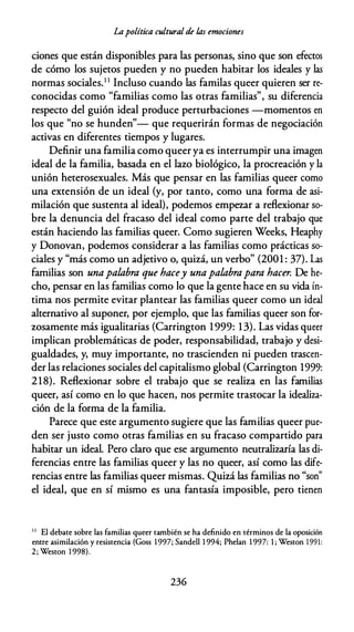 La política cultural de /.as emociones
dones que están disponibles para las personas, sino que son efectos
de cómo los sujetos pueden y no pueden habitar los ideales y las
normas sociales.1 1 Incluso cuando las familas queer quieren ser re­
conocidas como "familias como las otras familias", su diferencia
respecto del guión ideal produce perturbaciones -momentos en
los que "no se hunden"- que requerirán formas de negociación
activas en diferentes tiempos y lugares.
Definir una familia como queer ya es interrumpir una imagen
ideal de la familia, basada en el lazo biológico, la procreación y la
unión heterosexuales. Más que pensar en las familias queer como
una extensión de un ideal (y, por tanto, como una forma de asi­
milación que sustenta al ideal), podemos empezar a reflexionar so­
bre la denuncia del fracaso del ideal como parte del trabajo que
están haciendo las familias queer. Como sugieren Weeks, Heaphy
y Donovan, podemos considerar a las familias como prácticas so­
ciales y "más como un adjetivo o, quizá, un verbo" (2001 : 37). Las
familias son unapalabra que hacey unapalabrapara hacer. De he­
cho, pensar en las familias como lo que la gente hace en su vida ín­
tima nos permite evitar plantear las familias queer como un ideal
alternativo al suponer, por ejemplo, que las familias queer son for­
zosamente más igualitarias (Carrington 1999: 13). Las vidas queer
implican problemáticas de poder, responsabilidad, trabajo y desi­
gualdades, y, muy importante, no trascienden ni pueden trascen­
der las relaciones sociales del capitalismo global (Carrington 1999:
218). Reflexionar sobre el trabajo que se realiza en las familias
queer, así como en lo que hacen, nos permite trastocar la idealiza­
ción de la forma de la familia.
Parece que este argumento sugiere que las familias queer pue­
den ser justo como otras familias en su fracaso compartido para
habitar un ideal. Pero claro que ese argumento neutralizaría las di­
ferencias entre las familias queer y las no queer, así como las dife­
rencias entre las familias queer mismas. Quizá las familias no "son"
el ideal, que en sí mismo es una fantasía imposible, pero tienen
1 1
El debate sobre las familias queer también se ha definido en términos de la oposición
entre asimilación y resistencia (Goss 1997; Sandell 1 994; Phelan 1 997: 1 ; Weston 1 991:
2; Wescon 1 998).
236
 