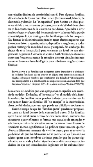Sentimientos queer
una relación distinta de proximidad con él. Para algunas familias,
el ideal adopta la forma que ellas tienen (heterosexual, blanca, de
clase media y demás). La "incapacidad" para habitar un ideal pue­
de ser visible o no para otras personas, y esta visibilidad tiene efec­
tos en los contornos de la existencia cotidiana. Aprender a vivir
con los efectos y afectos del heterosexismo y la homofobia puede
ser crucial para lo que distingue a las familias queer de las no queer.
Esas formas de discriminación pueden tener efectos negativos que
involucran dolor, angustia, miedo, depresión y vergüenza, y todos
pueden restringir la movilidad social y corporal. Sin embargo, los
efectos de esta incapacidad para encarnar un ideal no son sim­
plemente negativos. Como ha discutido Kath Weston, las familias
queer con frecuencia narran la emoción de crear vínculos íntimos
que no se basan en lazos biológicos o en relaciones de género esta­
blecidas:
En vez de ver a las familias que escogemos como imitaciones o derivados
de los lazos familiares que se crearon en alguna otra parte en su sociedad,
muchas lesbianas y hombres gay se refirieron a la dificultad y el entusiasmo
que acompañaron a la construcción de un parentesco en ausencia de lo que
llamaron "modelos" (Weston 1 99 1 : 1 1 6, véase también Weston 1 995: 93).
La ausencia de modelos que sean apropiados no significa una ausen­
cia de modelos. De hecho, al "no encajar" en el modelo de la fami­
lia nuclear, las familias queer pueden trabajar para transformar lo
que pueden hacer las familias. El "no encajar" o la incomodidad
abren posibilidades, apertura que puede ser difícil y emocionante.
Existe el riesgo de que las "familias queer" puedan ser propues­
tas como un ideal dentro de la comunidad queer. Si las familias
queer fueran idealizadas dentro de esta comunidad, entonces los
encuentros queer efímeros, o formas más casuales de amistades y
relaciones, terminarían viéndose como fracasos o como formas de
vincularse menos significativas. La política queer necesita quedar
abierta a diferentes maneras de vivir lo queer, para mantener la
posibilidad de que las diferencias no se conviertan en fracaso. Los
sujetos queer usan nombres distintos para lo que les parece sig­
nificativo en su vida y hallan significado en diferentes lugares, in­
cluidos los que son considerados ilegítimos en las culturas hete-
237
 
