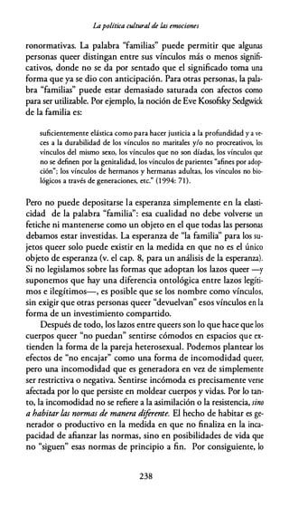 Lapolítica cultural de las emociones
ronormativas. La palabra "familias" puede permitir que algunas
personas queer distingan entre sus vínculos más o menos signifi­
cativos, donde no se da por sentado que el significado toma una
forma que ya se dio con anticipación. Para otras personas, la pala­
bra "familias" puede estar demasiado saturada con afectos como
para ser utilizable. Por ejemplo, la noción de Eve Kosofsky Sedgwick
de la familia es:
suficientemente elástica como para hacer justicia a la profundidad y a ve­
ces a la durabilidad de los vínculos no maritales y/o no procreativos, los
vínculos del mismo sexo, los vínculos que no son díadas, los vínculos que
no se definen por la genitalidad, los vínculos de parientes "afines por adop­
ción"; los vínculos de hermanos y hermanas adultas, los vínculos no bio­
lógicos a través de generaciones, etc." (1 994: 71).
Pero no puede depositarse la esperanza simplemente en la elasti­
cidad de la palabra "familia'': esa cualidad no debe volverse un
fetiche ni mantenerse como un objeto en el que todas las personas
debamos estar investidas. La esperanza de "la familia'' para los su­
jetos queer solo puede existir en la medida en que no es el único
objeto de esperanza (v. el cap. 8, para un análisis de la esperanza).
Si no legislamos sobre las formas que adoptan los lazos queer -y
suponemos que hay una diferencia ontológica entre lazos legíti­
mos e ilegítimos-, es posible que se los nombre como vínculos,
sin exigir que otras personas queer "devuelvan" esos vínculos en la
forma de un investimiento compartido.
Después de todo, los lazos entre queers son lo que hace que los
cuerpos queer "no puedan" sentirse cómodos en espacios que ex­
tienden la forma de la pareja heterosexual. Podemos plantear los
efectos de "no encajar" como una forma de incomodidad queer,
pero una incomodidad que es generadora en vez de simplemente
ser restrictiva o negativa. Sentirse incómoda es precisamente verse
afectada por lo que persiste en moldear cuerpos y vidas. Por lo tan­
to, la incomodidad no se refiere a la asimilación o la resistencia, sino
a habitar las nonnas de manera dif
erente. El hecho de habitar es ge­
nerador o productivo en la medida en que no finaliza en la inca­
pacidad de afianzar las normas, sino en posibilidades de vida que
no "siguen" esas normas de principio a fin. Por consiguiente, lo
238
 