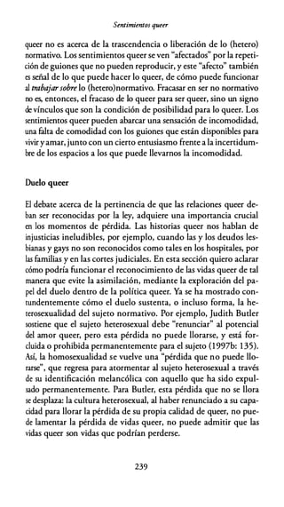 Sentimientos queer
queer no es acerca de la trascendencia o liberación de lo (hetero)
normativo. Los sentimientos queer se ven "afectados" por la repeti­
ción de guiones que no pueden reproducir, y este "afecto" también
es señal de lo que puede hacer lo queer, de cómo puede funcionar
al trabajarsobre lo (hetero)normativo. Fracasar en ser no normativo
no es, entonces, el fracaso de lo queer para ser queer, sino un signo
de vínculos que son la condición de posibilidad para lo queer. Los
sentimientos queer pueden abarcar una sensación de incomodidad,
una falta de comodidad con los guiones que están disponibles para
viviryamar, junto con un cierto entusiasmo frente a la incertidum­
bre de los espacios a los que puede llevarnos la incomodidad.
Duelo queer
El debate acerca de la pertinencia de que las relaciones queer de­
ban ser reconocidas por la ley, adquiere una importancia crucial
en los momentos de pérdida. Las historias queer nos hablan de
injusticias ineludibles, por ejemplo, cuando las y los deudos les­
bianas y gays no son reconocidos como tales en los hospitales, por
las familias y en las cortes judiciales. En esta sección quiero aclarar
cómo podría funcionar el reconocimiento de las vidas queer de tal
manera que evite la asimilación, mediante la exploración del pa­
pel del duelo dentro de la política queer. Ya se ha mostrado con­
tundentemente cómo el duelo sustenta, o incluso forma, la he­
terosexualidad del sujeto normativo. Por ejemplo, Judith Buder
sostiene que el sujeto heterosexual debe "renunciar" al potencial
del amor queer, pero esta pérdida no puede llorarse, y está for­
cluida o prohibida permanentemente para el sujeto (1997b: 135).
Así, la homosexualidad se vuelve una "pérdida que no puede llo­
rarse", que regresa para atormentar al sujeto heterosexual a través
de su identificación melancólica con aquello que ha sido expul­
sado permanentemente. Para Buder, esta pérdida que no se llora
se desplaza: la cultura heterosexual, al haber renunciado a su capa­
cidad para llorar la pérdida de su propia calidad de queer, no pue­
de lamentar la pérdida de vidas queer, no puede admitir que las
vidas queer son vidas que podrían perderse.
239
 