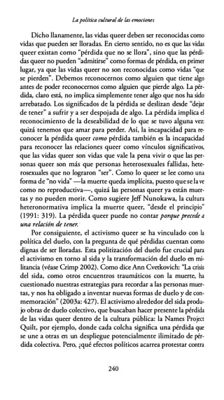 Lapolítica culturalde las emociones
Dicho llanamente, las vidas queer deben ser reconocidas como
vidas que pueden ser lloradas. En cierto sentido, no es que las vidas
queer existan como "pérdida que no se llora", sino que las pérdi­
das queer no pueden "admitirse" como formas de pérdida, en primer
lugar, ya que las vidas queer no son reconocidas como vidas "que
se pierden". Debemos reconocernos como alguien que tiene algo
antes de poder reconocernos como alguien que pierde algo. La pér­
dida, claro está, no implica simplemente tener algo que nos ha sido
arrebatado. Los significados de la pérdida se deslizan desde "dejar
de tener" a sufrir y a ser despojada de algo. La pérdida implica el
reconocimiento de la deseabilidad de lo que se tuvo alguna vez:
quizá tenemos que amar para perder. Así, la incapacidad para re­
conocer la pérdida queer como pérdida también es la incapacidad
para reconocer las relaciones queer como vínculos significativos,
que las vidas queer son vidas que vale la pena vivir o que las per­
sonas queer son más que personas heterosexuales fallidas, hete­
rosexuales que no lograron "ser". Como lo queer se lee como una
forma de "no vida'' -la muerte queda implícita, puesto quese lave
como no reproductiva-, quizá las personas queer ya están muer­
tas y no pueden morir. Como sugiere Jeff Nunokawa, la cultura
heteronormativa implica la muerte queer, "desde el principio"
(199 1 : 319). La pérdida queer puede no contar porque precede a
una relación de tener. ·
Por consiguiente, el activismo queer se ha vinculado con la
política del duelo, con la pregunta de qué pérdidas cuentan como
dignas de ser lloradas. Esta politización del duelo fue crucial para
el activismo en torno al sida y la transformación del duelo en mi­
litancia (véase Crimp 2002). Como dice Ann Cvetkovich: "La crisis
del sida, como otros encuentros traumáticos con la muerte, ha
cuestionado nuestras estrategias para recordar a las personas muer­
tas, y nos ha obligado a inventar nuevas formas de duelo y de con­
memoración" (2003a: 427). El activismo alrededor del sida produ­
jo obras de duelo colectivo, que buscaban hacer presente la pérdida
de las vidas queer dentro de la cultura pública: la Names Project
Quilt, por ejemplo, donde cada colcha significa una pérdida que
se une a otras en un despliegue potencialmente ilimitado de pér­
dida colectiva. Pero, ¿qué efectos políticos acarrea protestar contra
240
 